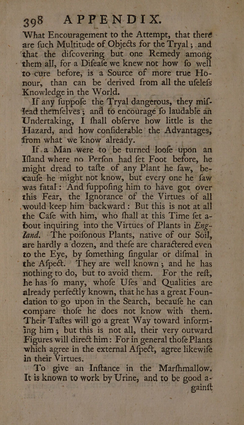 What Encouragement to the Attempt, that theré - are fuch Multitude of Objects for the Tryal ; and ‘that the difcovering but one Remedy among - them all, for a Difeafe we knew not how fo well to-cure before; is a Source of more’ true Ho-— nour, than can be derived from all the ufelefs Knowledgein the World. : If any fuppofe the Tryal dangerous, they mif- 4ead themfelvés; and fo encourage fo laudable an Undertaking, I fhall obferve how little is the Hazard, and how confiderable’ the Advantages, — from what we know already. | aes - If.a Man -were to be turned loofe upon an Hfland where no Perfon had fet Foot before, he might dread to tafte of any Plant he faw, be- | caufe he ‘might not know, but every one he’ faw _ was fatal’: And fuppofing him to have got over . this Fear, the Ignorance of the Virtues of all -would keep him ‘backward: But this is not at all — the Cafe with him, who fhall at this Time fet a- bout inquiring into the Virtues of Plants in Eng- Zand. ‘The poifonous Plants, native of our Soil, are hardly a dozen, and thefe are charactered even to the Eye, by fomething fineular or difmal in the Afpecét. ‘They are well known; and he has nothing to do, but to avoid them. For the reft, he has fo many, whofe Ufes and Qualities are already perfectly known, that he has a great Foun- dation to go upon in the Search, becatfe he can compare thofe he does not know with them. ‘Their Taftes will go a great Way toward informi- ing him; but this is not all, their very outward Figures will direct him: For in general thofe Plants which agree in the external Afpect, agree likewife in their Virtues. To give an Inftance in the Marfhmallow. It is known to work by Urine, and to be good a- | | | gainft