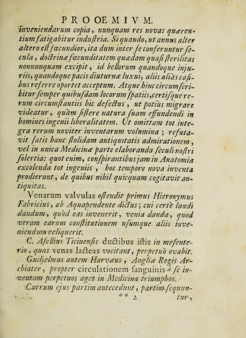 Inveniendarum copia, nunquam res novas quaeren¬ tium fatigabitur induftria. Si quando, ut annus alter altero e (i facundior, ita dum inter fe conferunturfe¬ cula , dottrinafacunditatem quadam quafi fterilit as nonnunquam excipit, id bellorum quandoque inju¬ riis, quandoque pacis diuturna luxui, aliis alias coli¬ bus referre oportet acceptum. Atque hinc circum feri- biturfemper quibufdam locorum fpatiis,certifjue re¬ rum circumftantiis hic defettus , ut potiiis migrare videatur, quam fi flere natura fuam effundendi in homines ingenii liber alit at em. Ut omittam tot inte¬ gra rerum noviter inventarum volumina ; refuta¬ vit fatis hanc ftolidam antiquitatis admirationem, vel in unica Medicina parte elaboranda feculinoftri folertia: quot enim, confpirantibus jam in Anatomici excolenda tot ingeniis , hoc tempore nova inventa prodierunt, de quibus nihil qui equam cogitavit an¬ tiquitas. Venarum valvulas oftendit primus Hieronymus Fabricius, ab Aquapendente dicitis; cui certe laudi dandum, quod eas invenerit, venia danda, quod veram carum conflitutionem ufumque aliis inve¬ niendum reliquerit. C. A filius Ticinenfts duci ibus iffis in mefente- rio , quas venas lafteas vocitant, perpetuo ovabit. Gmlfcimus autem Harvaus , Anglia Re fis Ar¬ chiater , propter circulationem fanguinis * fe in¬ ventam perpetuos aget in Medicina triumphos. Currum ejuspartim antecedunt, partim fequun- ■ - - * * 2 tur,