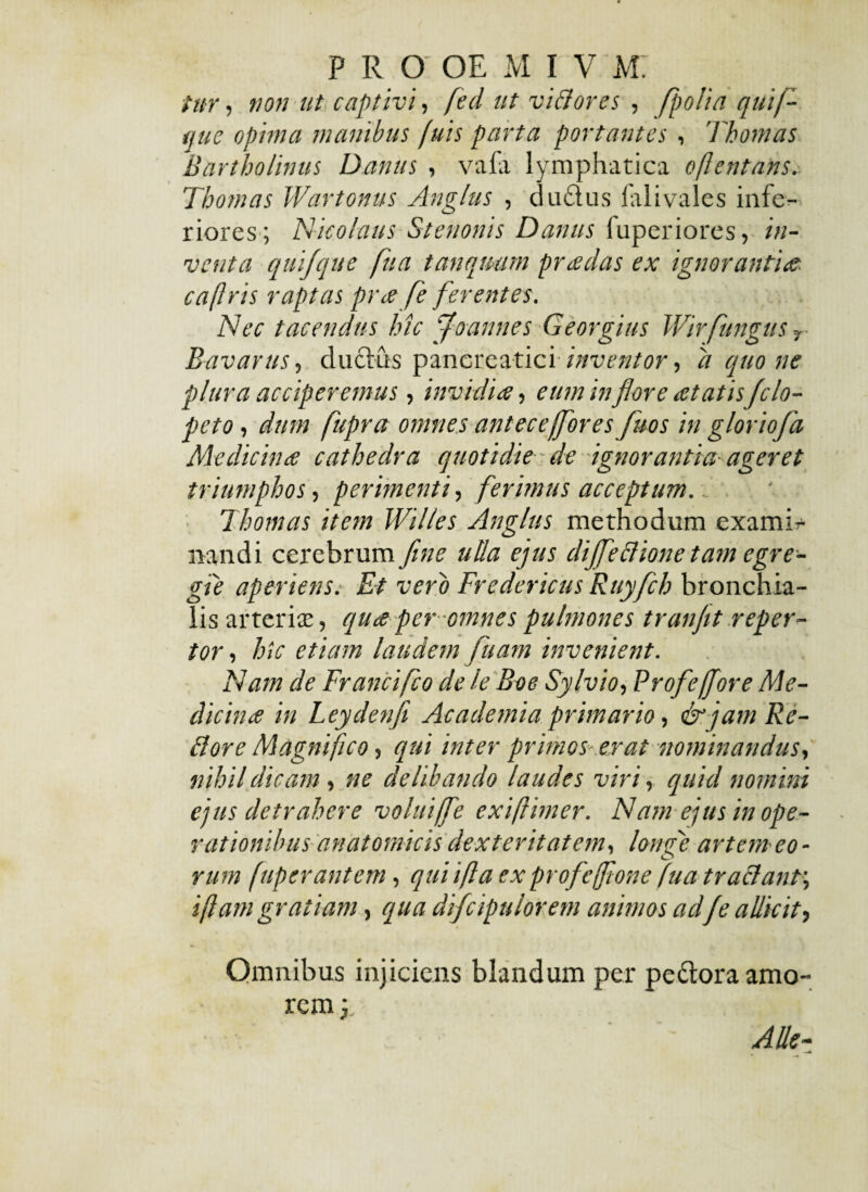 tur, non ut captivi, fed ut vi & ores , [polia quif- que opima manibus (uis parta portantes , Thomas Bartholinus Dantts , vafa lymphatica oflentans. Thomas Wartonus Anglus , du&us lalivales infe¬ riores; Nicolaus Stenonis Danus fuperiores, in¬ venta quifque fu a tanqmm pr cedas ex ignoranti<e cafiris raptas pra fe ferentes. Nec tacendus hic 'floannes Georgius Wirfungus 7 Bavarus, duclus pancreaticiinventor, d quo ne plura acciperemus, invidiae, eum inflare cetatisJclo- peto i dum fupra omnes antece[fores fluos in g/oriofd Medicinae cathedra quotidie de ignorantia-ageret triumphos, perimenti, ferimus acceptum. Thomas item IVilles Anglus methodum examir nandi cerebrum fine ulla ejus dijfeBione tam egre¬ gie aperiens. Et vero Fredericus Ruyfch bronchia¬ lis arterite, quae per omnes pulmones tranfit reper¬ tor , hic etiam laudem fluam invenient. Nam de Francifco de le Boe Sylvio, Profeffore Me¬ dicinae in Leydenfi Academia primario, & jam Re¬ ti ore Magnifico, qui inter primos er at nominandus, nihil dicam, ne delibando laudes viri, quicl nomini ejus detrahere volui/fe exiftimer. Nam ejus in ope¬ rationibus anatomicis dexteritatem, longe artem eo • rum fuperantem, quii fi a ex profcjftone fua tra&anf, i fiam gratiam, qua difcipulorem animos adfe allicit, Omnibus injiciens blandum per pe&oraamo-