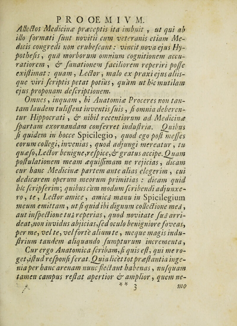 A Se Bos Medicina praceptis ita imbuit , ut qui ab illo formati funt novitii cum veteranis etiam Me¬ dicis congredi non crubefcant: vincit nova ejus Hy- pothefis, qua morborum omnium cognitionem accu¬ ratiorem , & fanationem faciliorem reperiri poffe exiflimat: quam, Lecior, malo ex praxi ejus aliis¬ que viri fcriptis petat potius, quam ut hk mutilam ejus proponam deferiptionem. Omnes, inquam, hi Anatomice Proceres non tan¬ tam laudem tuliffent inventis fuis, // omnia deberen¬ tur Hippocrati, & nihil recentiorum ad Medicina [partam exornandam conferret indu fria. Qiiibus ji quidem in hocce Spicilegio, quod ego poft mejfes eorum collegi, invenias, quod adjungi mereatur, tu qucefo,LeBor benigne,refpice,&gratus accipe.Quam poflulationem meam aquiffimam ne rejicias, dicam cur hanc Medicina partem ante alias elegerim , cui dedicarem operum meorum primitias : dicam quid hk fcripferim; quibus cum modum feribendi adjunxe¬ ro , te, LeBor amice, amicd manu in Spicilegium meum emittam, ut fi quid ibi dignum colle Bione me a, aut infpeBione tu a, reperias, quod novitate fu a arri¬ deat,non invidus abjicias, fed oculo benigniore foveas, per me, vel te, vel forte alium te, me que magis indu- firium tandem aliquando fumpturum incrementa, Cur ergo Anatomica fer ibam,fi quis efl, qui me ro¬ ge t,i ftud refponfifer at. Quia licet totpr ceflantia inge¬ nia per hanc arenam nuncfieBant habenas, nu/quam tamen campus reflat apertior & amplior, quem ne-