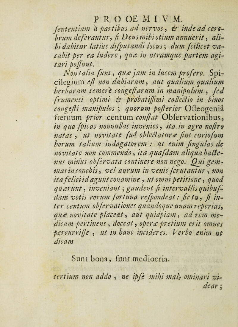 feritentlam a partibus ad nervos, & inde ad cere¬ brum deferantur, fi Deus mihi otium annuerit, ali¬ bi dabitur latius difputandi locus; dum fcilicet va¬ cabit per ea ludere, qua in utramque partem agi¬ tari poffunt. Non talia funt, qua jam in lucem profero. Spi¬ cilegium eft non dubiarum, aut qualium qualium herbarum temeris congeflarum in manipulum , (ed frumenti optimi & probat ijjimi colle & io in binos congefli manipulos ; quorum pofterior Ofteogenia fcetuum prior centum conflat Obfervationibus, in quo fpicas nonnullas invenies, ita in agro noftro natas, ut novitate fiN oble flatur a fint curiofum horum talium indagatorem : ut enim fingulas de novitate non commendo, ita quafdam aliqua hafle- nus miniis ohfervata continere non nego. Qui gem¬ mas in conchis, vel aurum in venis fer utantur, non ita felici id agunt conamine, ut omni petitione, quod quarunt , inveniant; gaudent fi intervallis quibuf- dam votis eorum fortuna refpondeat: fictu, fi in¬ ter centum obfervationes quandoque unam reperias, qua novitate placeat, aut quidpiam, ad rem me¬ dicam pertinens, doceat, opera pretium erit omnes percurriffe , ut in hanc incideres. Verbo enim ut dicam Sunt bona, fiunt mediocria. tertium non addo , ne ipfe mihi male ominari vi¬ dear ;