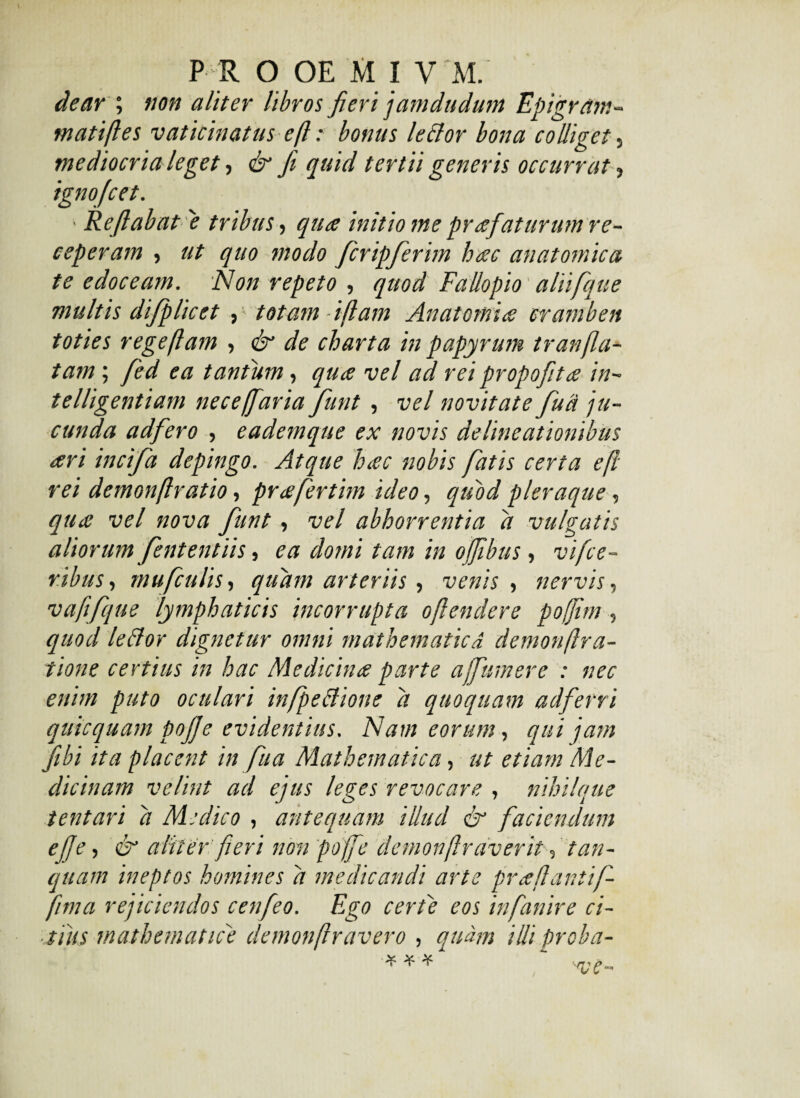 dear ; non aliter libros fieri jamdudum Epigram¬ mati fles vaticinatus eft: bonus leclor bona colliget, mediocria leget, & fi quid tertii generis occurrat, ignofcet. ' Reflabat 'e tribus, qua initio me pr a faturum re¬ ceperam , ut quo modo ficripfierim hac anatomica te edoceam. Non repeto , quod Fallopio aliifique multis dtjplicet , totam - ifiam Anatomia cramben toties rege fiam , & de charta in papyrum tr anfla¬ tam ; fed ea tantum, qua vel ad rei propofita in- telligentiam neceffaria fiunt , vel novitate fu a ju¬ cunda adfiero , eademque ex novis delineationibus ari incifa depingo. Atque hac nobis fatis certa efl rei demonflratio, prafertim ideo, quod pleraque, qua vel nova fiunt, vel abhorrentia d vulgatis aliorum fiententiis, ea domi tam in ofjibus, vifce- ribus, mu ficulis-, quam arteriis, venis , nervis, vafifique lymphaticis incorrupta ojlendere pojjitn, quod leBor dignetur omni mathematica demonflr a- tione certius in hac Medicina parte a fumer e : nec enim puto oculari infpe&ione d quoquam adferri quicquam pofie evidentius. Nam eorum, qui jam fibi ita placent in fiua Mathematica, ut etiam 'Me¬ dicinam velint ad ejus leges revocare , nihilque tentari d Medico , antequam illud & faciendum efe, & aliter fieri non pofe demonflrciverit , tun¬ quam ineptos homines d medicandi arte pr a flantifi- fima rejiciendos cenfeo. Ego certe eos infianire ci¬ tius mathematice demonflravero , quam illi proba-