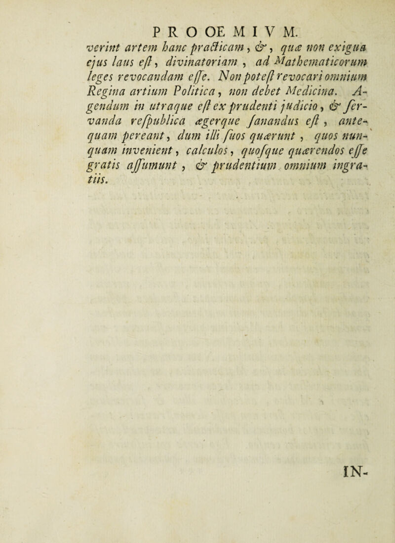 iierint artem hanc pra&icam, &, qua non exigua ejus laus efl, divinatoriam , ad Mathematicorum leges revocandam e fle. Non potefl revocari omnium Regina artium Politica, non dehet Medicina. A- gendum in utraque efl ex prudenti judicio, & fer- vanda refpublica agerque fanandus efl, ante¬ quam pereant, dum illi fuos quarunt, quos nun¬ quam invenient, calculos, quofque quarendos ejfe gratis affumunt , & prudentium. omnium ingra¬ tiis. IN-