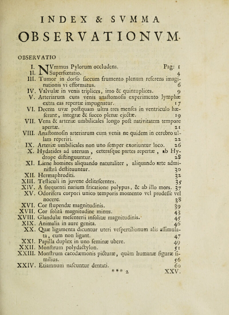 INDEX & SVMMA OBSERVATION VM- OBSERVATIO I. II. III. IV. V. VI. VII. VIII. IX. X. XI. XII. XIII. XIV. XV. XVI. XVII. XVIII. XIX. XX. XXI. XXII. XXIII. XXIV. NVmmus Pylorum occludens. Pag: i Superfcetatio. 4 Tumor in dorfo faecum frumento plenum referens imagi¬ nationis vi efformatus. 6 Valvulae in venis triplices, imo &C quintuplices. 9 Arteriarum cum venis anaftomofis experimento lymphae extra eas repertae impugnatur. 1 7 Decem uvae poftquam ultra tres menfes in ventriculo hae- ferant, integrae £c fucco plenae ejedtae. 19 Vena & arteriae umbilicales longo poft nativitatem tempore apertae. 21 Anaftomofin arteriarum cum venis ne quidem in cerebro ul¬ lam reperiri. 22 Arteriae umbilicales non uno femper exoriuntur loco. 26 Hydatides ad uterum , ceterafque partes repertre , ab Hy¬ drope diftinguuntur. 2S Liene homines aliquando naturaliter , aliquando arte admi- niftra deftituuntur. 50 Hermaphroditi. 32 Tefticuli in juvene delitefcentes. 35' A frequenti narium fricatione polypus, 8c ab illo mors. 37 Odorifera corpori unico temporis momento vel prodefle vel nocere. 3 3 Cor ftupendre magnitudinis. 39 Cor folita magnitudine minus. 43 Glandulae mefenterii infolitae magnitudinis. 45* Animalia in aure genita. 46 Quae ligamenta dicuntur uteri vefpertilionum alis afiimula- ta , eum non ligant. 47 Papilla duplex in uno feminae ubere. 49 Monftrum polyda&ylon. 51 Monftrum cacodsemonis pi&urae, quam humanae figurae ii- milius. 56 Etiamnum nafcuntur dentati. 60 XXV.