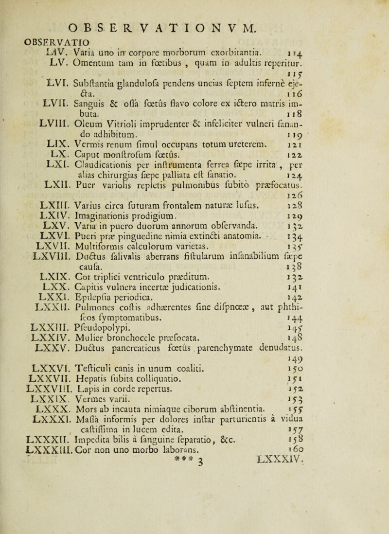OBSERVATIO L4V. Varia uno in' corpore morborum exorbitantia. i r LV. Omentum tam in foetibus , quam in adultis reperitur. .' 1 * 5 LVI. Subftantia glandulofa pendens uncias feptem inferne eje- £ta. i 16 LVII. Sanguis &; ofla foetus flavo colore ex i£tero matris im¬ buta. 11 8 LVIII. Oleum Vitrioli imprudenter & infeliciter vulneri Emun¬ do adhibitum. i 19 LIX. Vermis renum flmul occupans totum ureterem. 121 LX. Caput roonftrofum foetus. 122 LXI. Claudicationis per inflrumenta ferrea foepe irrita , per alias chirurgias faepe palliata elt fanatio. 1 24 LX1I. Puer variolis repletis pulmonibus lubito prxfocatus. 126 LXIII. Varius circa futuram frontalem naturae lufus. LXIV. Imaginationis prodigium. LXV. Varia in puero duorum annorum obfervanda. LXVI. Pueri prx pinguedine nimia extindti anatomia. LXV1I. Multiformis calculorum varietas. LXVI1I. Du£tus falivalis aberrans Altularum infanabilium faepe caufa. 138 LXIX. Coi triplici ventriculo praeditum. 132, LXX. Capitis vulnera incertae judicationis. 141 LXXl. Epilepha periodica. 142 LXXII. Pulmones coflis adhaerentes fine difpnceae , aut phthi- feos fymptomatibus. 144 LXXlII. Ffeudopolypi. i4> LXXiV. Mulier bronchocele praefocata. 148 LXXV. Dudfcus pancreaticus foetus, parenchymate denudatus. *45> LXXVI. Tefliculi canis in unum coaliti. LXXVII. Hepatis fubita colliquatio. LXXVIII. Lapis in corde repertus. LXXIX. Vermes varii. LXXX. Mors ab incauta nimiaque ciborum abftinentia. LXXXI. Malia informis per dolores i nitar parturientis caftiflima in lucem edita. LXXXII. Impedita bilis a fanguine feparatio, 6tc. LXXX1II. Cor-non uno morbo laborans. 128 2 29 1 $2, 134 150 1 52 J53 }55 vidua 157 <58 160 -Vr -U- UY 7V W 3 LXXXI V.
