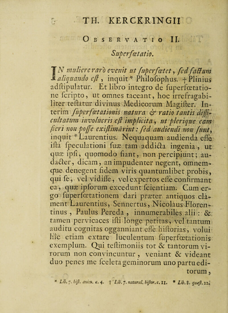 Observatio II. Superfatatio. IN muliere raro evenit ut fuperfatet, fed fatfttm aliquando eft , inquit * Philofophus. + Plinius adftipulatur. Et libro integro dc fuperfcetatio- ne feripto, ut omnes taceant, hoc irrefragabi¬ li ter teftatur divinus Medicorum Magifter. In- terim fuperfcetationis natura & ratio tantis diffi¬ cultatum involucris efl implicita, ut plerique eam fieri non pofe exiftimdrint: feci audiendi non funt, inquit * Laurentius. Nequaquam audienda effe ilia fpeculationi fine tam addifta ingenia, ut qu® ipfi, quomodo fiant, non percipiunt; au- dafter, dicam, an impudenter negent, omnem- que denegent fidem viris quantumlibet probis, quife, vel vidille, vel expertos effe confirmant ea, quae ipforum excedunt fcientiam. Cum er¬ go fuperfoetationem dari praeter antiquos cla¬ ment Laurentius, Sennertus, Nicolaus Floren- tinus , Paulus Pereda , innumerabiles alii : & tamen pervicaces ifti longe petitas, vel tantum auditu cognitas ogganniant efie hiftorias, volui hic etiam extare luculentum fuperfoetationis exemplum. Qui tefiimoniis tot & tantorum vi¬ rorum non convincuntur , veniant & videant duo penes me Iceleta geminorum uno partu edi¬ torum , * Lib. 7. h\J?. animt c. 4. f Lib. 7. naturah hijlor, c.u. * Lib. $. quttft. 22;