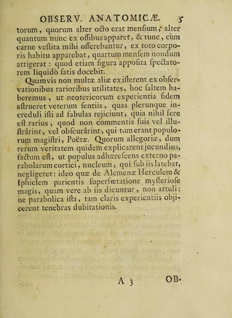 torum, quorum alter odo erat menfium ,c alter quantum nunc ex o Ilibus apparet, & tunc, cum carne veftita mihi offerebantur, ex toto corpo¬ ris habitu apparebat, quartummenfemnondum attigerat: quod etiam figura appofita fpcelato¬ rem liquido latis docebit. Quamvis non multae aliae exifterent exobfer- vationibus rarioribus utilitates , hoc faltem ha¬ beremus , ut neotericorum experientia fidem aftrueret veterum fentiis, quas plerunque in¬ creduli iffi ad fabulas rejiciunt, quia nihil fere eft rarius, quod non commentis fuis vel illu- ftrarint, vel obfcurarint , qui tum erant populo¬ rum magiffri-, Poetae. Quorum allegoriae, dum rerum veritatem quidem explicarent jucundius, fiidurn eft, ut populus adhaerefcens externo pa¬ rabolarum cortici, nucleum, qui fub iis latebat, ncgligeret: ideo quae de Alcmenae Herculem & Iphiclem parientis fuperfeetatione myftenofe magis, quam vere ab iis dicuntur, non attuli: ne parabolica ifta, tam claris experientiis obji¬ cerent tenebras dubitationis. A 3 0B- i