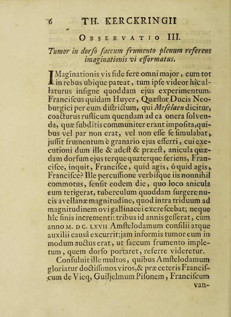 6 TH. KERCKRINGI1 Observatio III. Tumor in dorfo faecum frumento plenum referent imaginationis vi e formatus. -- . t % * — - « J | IMaginationis vis fide fere omni major, eum tot in rebus ubique pateat, tum ipfe videor hic al¬ laturus infigne quoddam ejus experimentum. Francifcus quidam Huyer, Quaeftor Ducis Neo- burgici per eum diftridhim, qui Mefelaen dicitur, coa&urus ruflicum quendam ad ea onera folven- da, quae fubditis communiter erant impofita,qui¬ bus vel par non erat, vel non effe fefimulabat,. juflit frumentum e granario ejus efferri, cuiexe- cutioni dum ille & adeft & praeeft, anicula quae¬ dam dorfumejus terque quaterque feriens, Fran- cifce, inquit, Francifce, quid agis, 6quid agis, Francifce? Ille percuflionc verbifque iis nonnihil commotus, fenfit eodem die, quo loco anicula eum tetigerat, tuberculum quoddam furgere nu¬ cis avellanae magnitud ine, quod intra triduum ad magnitudinem ovi gallinacei excrefcebat; neque hic finis incrementi: tribus id annis gefferat, cum annoM. dc. lxvii Amftelodamum confilii atque auxilii causa exqurrit;jam informis tumor eum in modum audus erat, ut faecum frumento imple¬ tum, quem dorfo portaret, referre videretur. Confuluit ille multos, quibus Amftelodamum gloriatur do&iflimos viros,& prae ceteris Francif- cum dc Vicq, GuiljelmumPifonem, Francifcum van-