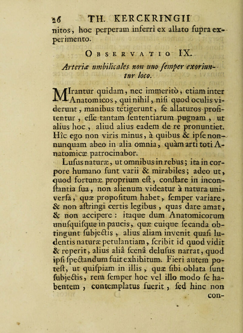 nitos, hoc perperam inferri ex allato fupra ex» perimento. O B S E R V A T E O I X. Arteria umbilicales- non uno femper exoriun- - tur loco. ♦ Mirantur quidam, nec immerito, etiam inter -Anatomicos, qui nihil, nifi quod oculis vi¬ derunt, manibus tetigerunt, fe allaturos profi¬ tentur , effe tantam fententiarum .pugnam , ut alius hoc , aliud alius eadem de re pronuntiet. Hic ego non viris minus, a quibus & ipfe non— nunquam abeo in alia omnia, quam arti toti A- natomicse patrocinabor. Lufus naturae, ut omnibus in rebus; ita in cor¬ pore humano funt varii & mirabiles; adeo ut, Suod fortunae proprium eft, conflare in incon- antia fua, non alienum videatur a natura uni- verfa, quae propofitum habet, femper variare , & non aflringi certis legibus , quas dare amat, & non accipere : itaque dum Anatomicorum unufquifque in paucis, quae cuique fecanda ob¬ tingunt fubjedtis , alius aliam invenit quafi lu¬ dentis naturas^ petulantiam, fcrib it id quod vidit &reperit, alius alid fcena delufus narrat, quod ipfi fpeclandum fuit exhibitum. Fieri autem po- tefl, ut quifpiam in illis , quae fibi oblata funt fubjeftis, rem femper hoc vel illo modo fe ha¬ bentem j contemplatus fuerit, fed hinc non con-