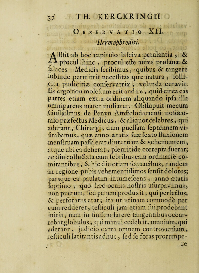 O B S E R V A T I O XI I. ■Hermaphroditi. A Bfit ab hoc capitulo lafciva petulantia , & procul hinc , procul efte aures profanae & falaces. Medicis fcribimus, .quibus & tangere iubinde permittit neceflitas quae natura , folli- cita pudicitia; confervatrix , velanda curavit, lis ergo non moleftum erit audire, quid circa eas partes etiam extra ordinem aliquando ipfa illa omniparens mater moliatur. Obftupuit me cum Guiljelmus de Penyn Amftelodamenft nofoco- mio praefe&us Medicus, & aliquot celebres, qui aderant, Chirurgi, dum puellam feptennemvi- fitabamus, quae anno aetatis fu® fexto fluxionem -menftruam pafla erat diuturnam & vehementem, atque ubi ea defierat, pleuritide correpta fuerat; ac diu collu£lata cum febribus eam ordinarie co¬ mitantibus, & hic diu etiam fequacibus, tandem in regione pubis vehementiflimos fenfit dolores; parsque ea paulatim intumefcens ., anno aetatis feptimo , quo haec oculis noftris ufurpavimus, non puerum, fed penem produxit, qui perfe&us, & perforatus erat; ita ut urinam commode per cum redderet, teftieuli jam etiam fui prodebant initia, nam in finiftro latere tangentibus occur¬ rebat globulus, qui manui cedebat, omnium, qui aderant, judicio extra omnem controverliam, .teftieuli latitantis adhuc., fedfc foras prorumpe-