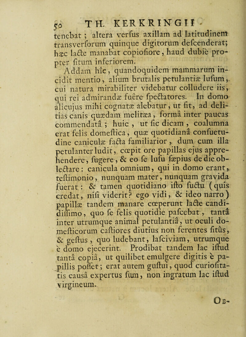 tenebat ; altera verfus axillam ad latitudinem transvcrforum quinque digitorum defcenderat; hic lafte manabat copiofiore, haud dubie pro¬ pter litum inferiorem. Addam hic, quandoquidem mammarum in¬ cidit mentio, alium brutalis petulanti® Iufum,. cui natura mirabiliter videbatur colludere iis, qui rei admirandi fuere fpe&atores. In domo alicujus mihi cognati alebatur, ut fit, ad.deli- • tias canis quidam melitia, forma inter paucas commendata ; huic , ut fic dicam , coalumna erat felis domeftica, qui quotidiana confuetu- dine caniculi fa&a familiarior , dum cum illa petulanter ludit, coepit ore papillas ejus appre¬ hendere, fugere , & eo fe lufu fipius de die ob- leflare : canicula omnium, qui in domo erant, teftimonio, nunquam mater, nunquam gravida fuerat : & tamen quotidiano illo fuftu (quis credat, nifi viderit? ego vidi, & ideo narro) papilli tandem manare coeperunt la&e candi- diflimo, quo fe felis quotidie pafcebat, tanta inter utrumque animal petulantia, ut oculi do- mefticorum caftiores diutius non ferentes fitus, & geflus, quo ludebant, lafciviam, utrumque e domo ejecerint. Prodibat tandem lac iftud tanta copia, ut quilibet emulgere digitis e pa¬ pillis poftet; erat autem guftui, quod curiofita- tis causa expertus fiun, non ingratum lac iftud virgineum.. Oc-