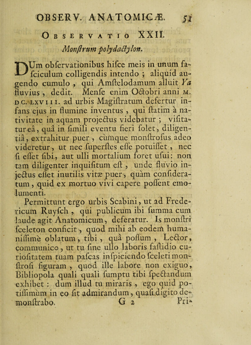 A Observatio XXII. Monftrum polydaftyloit. DUm obfervationibus bifce meis in unum fa- fciculum colligendis intendo ; aliquid au¬ gendo cumulo , qui Amftelodamum alluit Ya fluvius , dedit. Menfe enim Qdobri anni m. dc. lxviii. ad urbis Magiftratum defertur in¬ fans ejus in flumine inventus , qui flatim a na¬ tivitate in aquam projedus videbatur ; vibra¬ tur ea, qua in firnili eventu fieri folet, diligen¬ tia , extrahitur puer , cumque monftrofus adeo videretur , ut nec fuperfles ede potuiflet , nec fi edet fibi , aut ulli mortalium foret ufui: non tam diligenter inquifitum eft , unde fluvio in- jedus efiet inutilis vits puer, quam confidera- tum , quid ex mortuo vivi capere poflent emo¬ lumenti. Permittunt ergo urbis Scabini, ut ad Frede- ricum Ruyfch , qui publicum ibi fumma cum laude agit Anatomicum , deferatur. Is monftri fceleton conficit, quod mihi ab eodem huma¬ ni fli me oblatum , tibi , qua poflum , Ledor, communico, ut tu fine ullo laboris faflidio cu- riofitatem tuam pafcas infpicicndo fceleti mon- flrofi figuram , quod ille labore non exiguo, Bibliopola quali quali fumptu tibi fpedandum exhibet : dum illud tu miraris , ego quid po- tiflimiim in eo fit admirandum, quafi.digitode- monftrabo. G 2 PriA