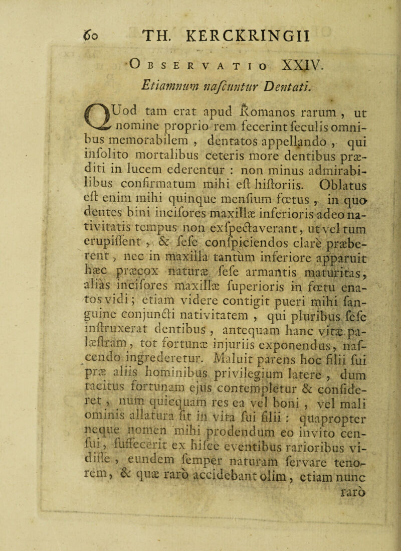 •Observatio XXIV. Etiammm nafcuntur Dentati. 0 QUod tam erat apud Romanos rarum , ut nomine proprio rem fecerint feculis omni¬ bus memorabilem , dentatos appellando , qui infolito mortalibus ceteris more dentibus prae¬ diti in lucem ederentur : non minus admirabi¬ libus confirmatum mihi efl hiftoriis. Oblatus effc enim mihi quinque menfium foetus , in quo dentes bini incifores maxillae inferioris adeo na¬ tivitatis tempus non ex (pedaverant, ut vel tum erupiflent y. & fefe confpiciendos clare praebe¬ rent > nec in maxilla tantum inferiore apparuit haec praecox naturae, fefe armantis maturitas, alias incifores maxime fuperioris in foetu ena¬ tos vidi; etiam videre contigit pueri ipihi fan- guine conjuncti nativitatem , qui pluribus fefe inflruxerat dentibus, antequam hanc vitae pa- laeflram, tot fortunae injuriis exponendus , naf- ccndo ingrederetur. Maluit parens hoc filii fui prae aliis hominibus privilegium latere , dum tacitus fortunam ejus contempletur & confide- i et, num quicquam res ea vel boni , vel mali ominis allatura fit in vita fui filii : quapropter neque nomen mihi prodendum eo invito ccn- fui, fuffecerit ex Iulee eventibus rarioribus vi- di.de , eundem femper naturam fer vare teno- icm, & que raro accidebant olim ? etiam nunc raro