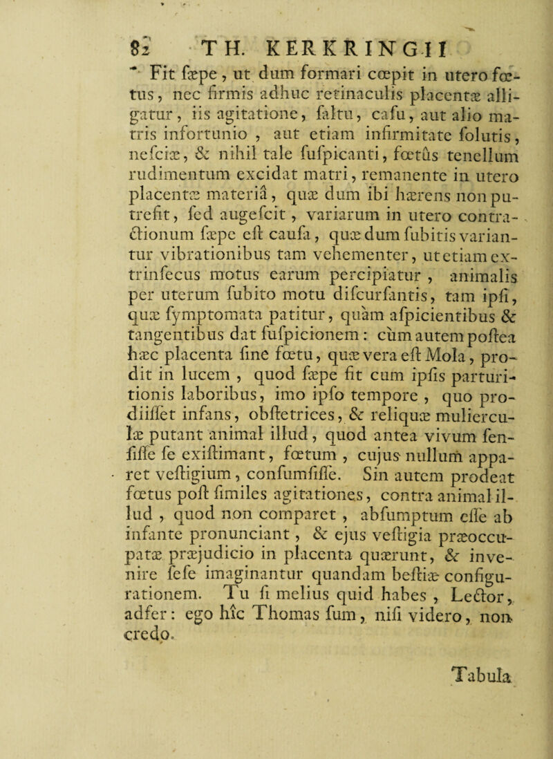 Fit fiepe, ut dum formari ccepit in utero foe¬ tus , nec firmis adhuc retinaculis placentae alli¬ gatur, iis agitatione, faltu, cafu, aut alio ma¬ tris infortunio , aut etiam infirmitate folutis, nefciae, & nihil tale fufpicanti, foetus tenellum rudimentum excidat matri, remanente in utero placentae materia, quae dum ibi haerens non pu¬ trefit, fcd augefcit, variarum in utero contra¬ ctionum fiepc efi caufa, quae dum fubitis varian¬ tur vibrationibus tam vehementer, ut etiam ex- trinfecus motus earum percipiatur , animalis per uterum fubito motu difeurfiintis, tam ipfi, quae fymptomata patitur, quam afpicientibus & tangentibus dat fufpicionem: ciim autem poftea hxc placenta fine fcetu, quae vera efi Mola, pro¬ dit in lucem , quod faepe fit cum ipfis parturi- tionis laboribus, imo ipfo tempore , quo pro¬ di iffet infans, obftetrices, & reliquee muliercu¬ lae putant animal illud, quod antea vivum fen- fiffe fe exiflimant, foetum, cujus nullum appa- • ret vefiigium, confumfifle. Sin autem prodeat foetus poli fimiles agitationes, contra animal il¬ lud , quod non comparet, abfumptum elle ab infante pronunciant, & ejus veftigia praeoccu¬ patae praejudicio in placenta quserunt, & inve¬ nire fefe imaginantur quandam beftiae- configu¬ rationem. Tu 11 melius quid habes , LeCtor, adfer: ego luc Thomas fum, nifi videro, non credo. . ' ■ ■ jffy: &