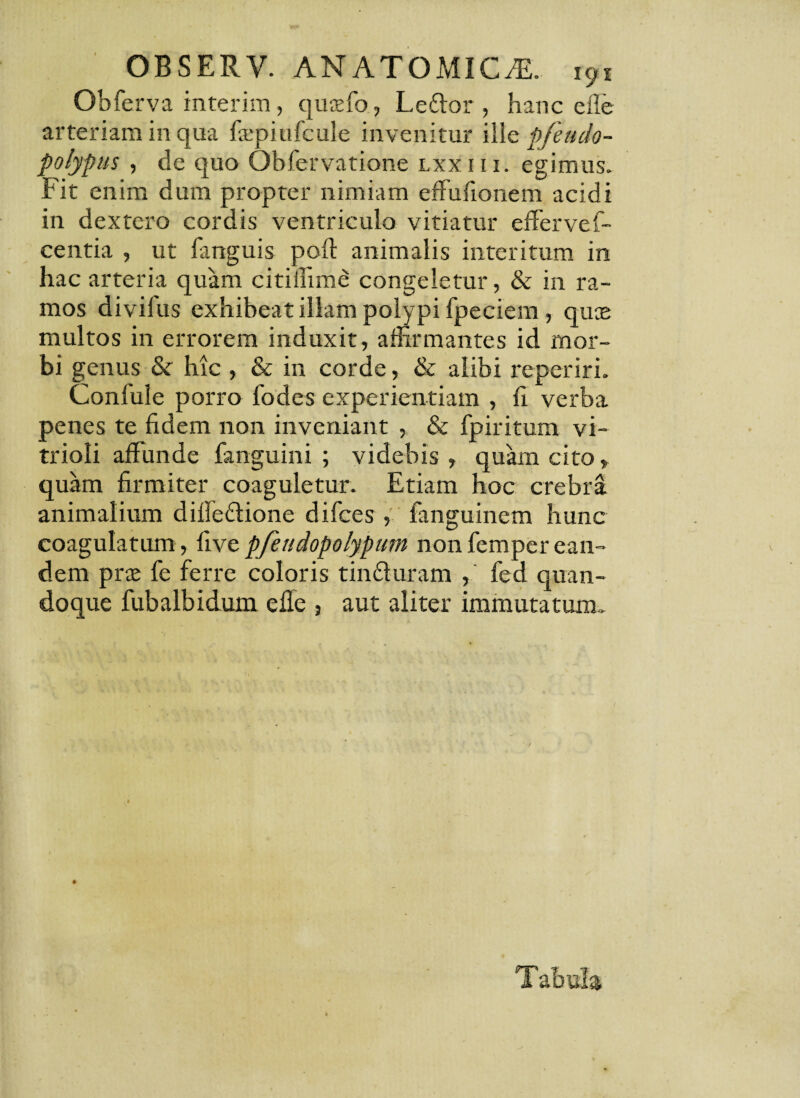 Obferva interim, quaefo, Leftor , hanc elle arteriam in qua faipiufcule invenitur ille pfeudo- polypus , de quo Qbfervatione lxxiii. egimus. Fit enim dum propter nimiam effufionem acidi in dextero cordis ventriculo vitiatur efferve f- centia , ut fanguis poft animalis interitum in hac arteria quam citiffime congeletur, & in ra¬ mos divifus exhibeat illam polypi fpeciem, quas multos in errorem induxit, affirmantes id mor¬ bi genus & hic , & in corde, & alibi reperiri. Confule porro fodes experientiam , fi verba penes te fidem non inveniant , & fpiritum vi- trioli affunde fanguini ; videbis , quam cito, quam firmiter coaguletur. Etiam hoc crebra animalium diffe&ione difces , fanguinem hunc coagulatum, livepfetidopolypum nonfemperean¬ dem prae fe ferre coloris tinfturam , fed quan¬ doque fubalbidum efle , aut aliter immutatum..