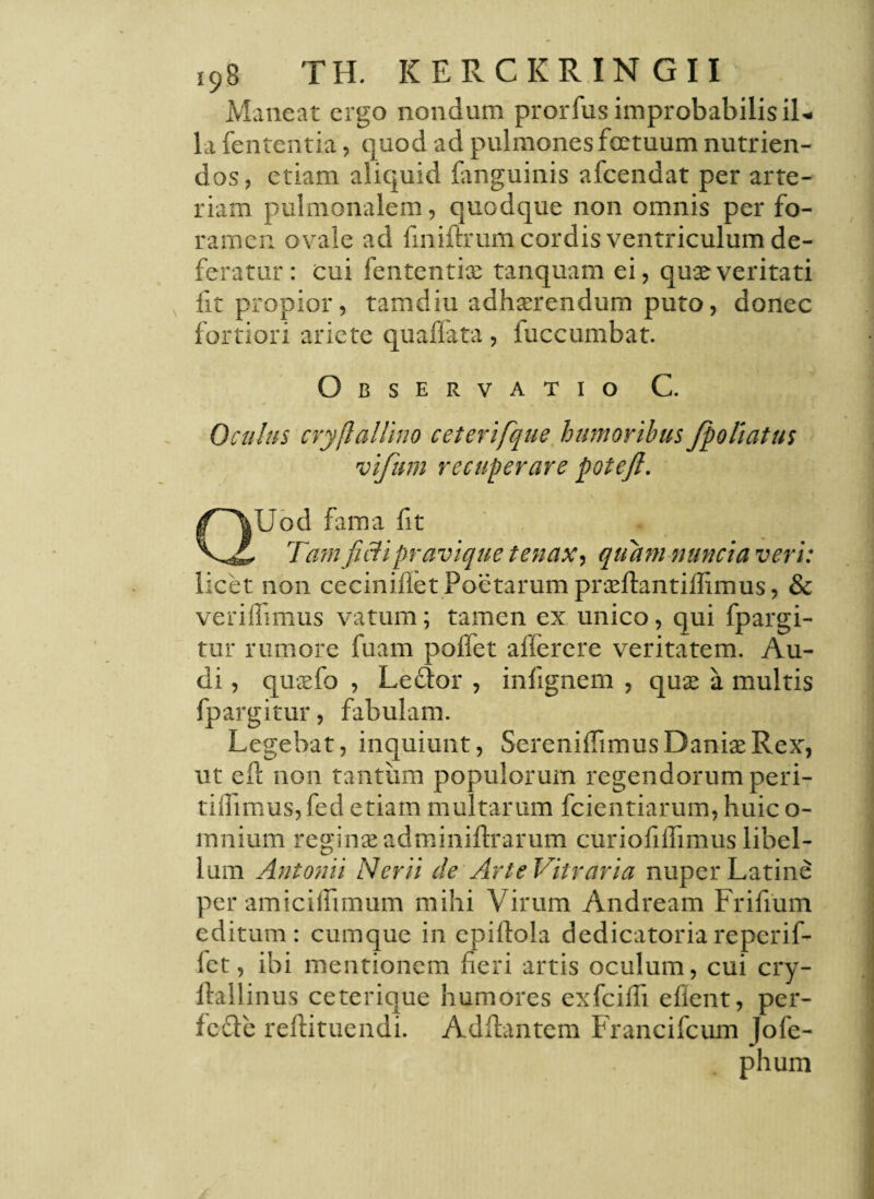 Maneat ergo nondum prorfus improbabilisil* la fententia, quod ad pulmones fcetuum nutrien¬ dos, etiam aliquid fanguinis afcendat per arte¬ riam pulmonalem, quodque non omnis per fo¬ ramen ovale ad fmiftrum cordis ventriculum de¬ feratur : cui fententia; tanquam ei, qua;veritati fit propior, tamdiu adhaerendum puto, donec fortiori ariete qua flata, luccumbat. Observatio C. Oculus cryflallino ceterifque humoribus fpoliatus vifum recuperare poteft. QUod fama fit Tamfi&ipravique tenax, quam nuncia veri: licet non ceciniilet Poetarum praeftantiflimus, & vendimus vatum; tamen ex unico, qui fpargi- tur rumore fuam poffet alferere veritatem. Au¬ di , quaefo , Ledor , inlignem , quae a multis fpargitur, fabulam. Legebat, inquiunt, SereniflimusDaniaeRex-, ut ell non tantum populorum regendorum peri- tidimus, fed etiam multarum fcientiarum, huic o- mnium reginae adminiflrarum curiofilfimus libel¬ lum Antonii Nerii de Arte Vitraria nuper Latine per amiciihmum mihi Virum Andream Frifium editum: cumque in epiftola dedicatoriareperif- let, ibi mentionem fieri artis oculum, cui cry- llallinus ceterique humores exfcilfi eflent, per- fc£le reftituendi. Ad flantem Francifcum Jofe- phum