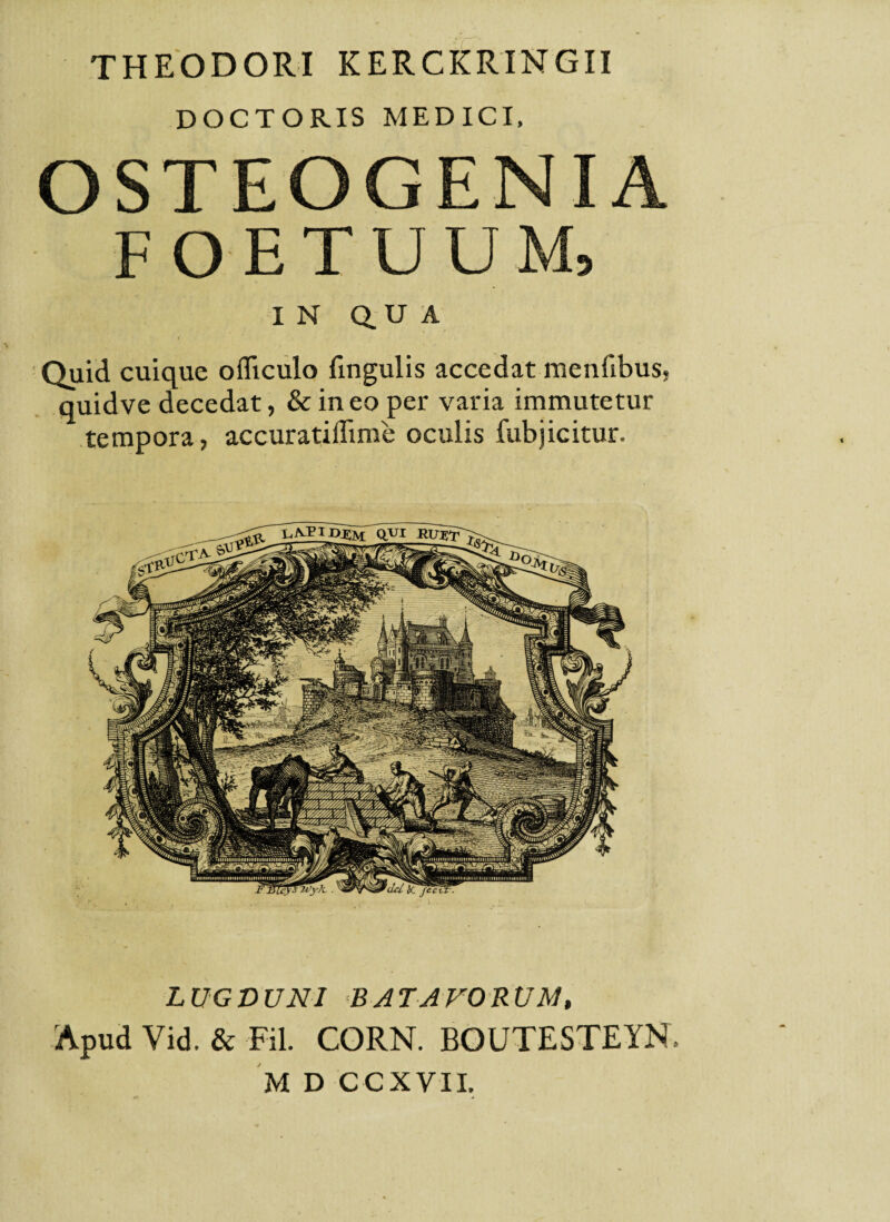 THEODORI KERCKRINGII DOCTORIS MEDICI. OSTEOGENIA FOETUUM, IN Q. U A Quid cuique ofliculo lingulis accedat menfibus, quidve decedat, & ineo per varia immutetur tempora, accuratiflime oculis fubjicitur. LUGDUNI BATAVORUM, Apud Vid. & Fil. CORN. BOUTESTEYN.