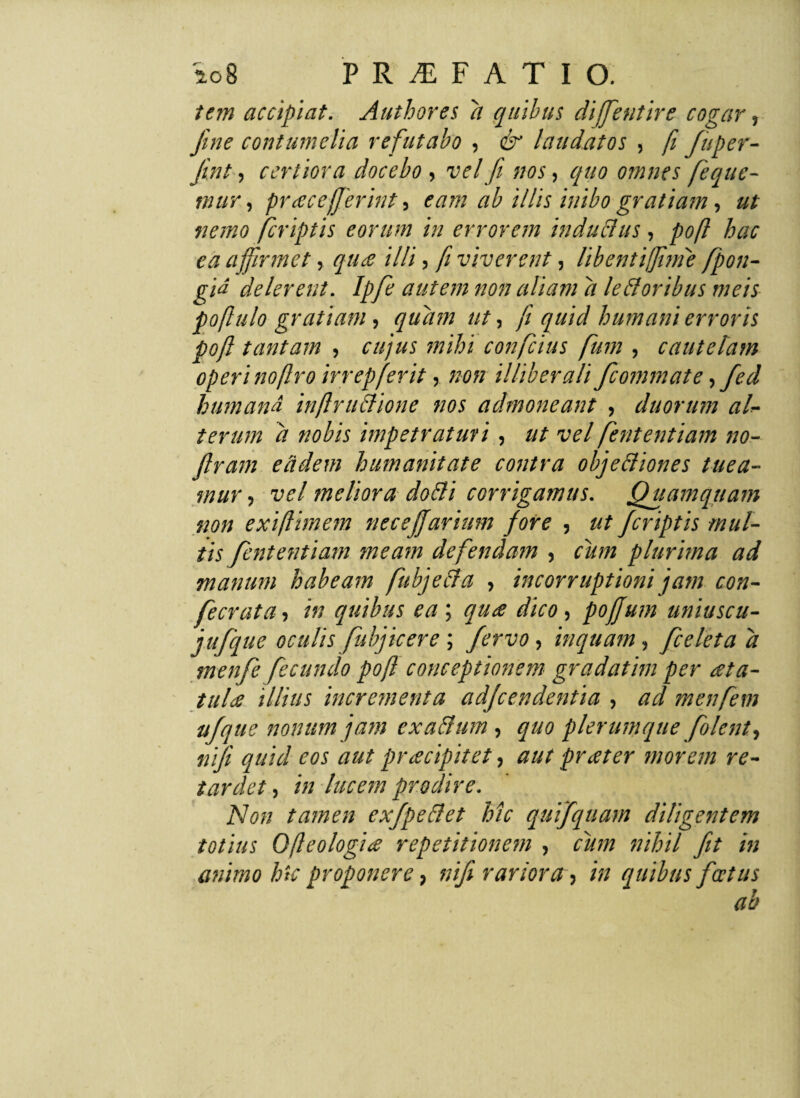 i an accipiat. Authores a quibus difjentire cogar, fine contumelia refutabo , & laudatos , fi fiuper- jint, certiora docebo , vel fi nos, quo omnes fieque- mur, praceffierint, eam ab illis inibo gratiam, ut nemo jcriptis eorum in errorem indubius, poft hac ea affirmet, qua illi, fi viverent, libentiffime fipon- gid delerent. Ipfie autem non aliam d le floribus meis poflulo gratiam, quam ut, fi quid humani erroris poft tantam , cujus mihi confictus fium , cautelam operi no (Iro irrep ferit, non illiberali ficommate,fied humand inftruffione nos admoneant , duorum al¬ terum d nobis impetraturi, ut vel fiententiam no- Jlram eddem humanitate contra obje&iones tuea¬ mur , vel meliora dobli corrigamus. Quamquam non exiftimem necefijarium fore , ut Jcriptis mul¬ tis fiententiam meam defendam , cum plurima ad manum habeam fubjeda , incorruptioni jam con- fiecrata, in quibus ea ; qua dico, pofjum uniuscu- jufique oculis fiubj icere ; fervo, inquam, fice leta d menfie fecundo poft conceptionem gradathn per ata- tula illius incrementa adjcendentia , ad menfiem ufque nonum jam exactum , quo plerumque fiolent^ tiifit quid eos aut pracipitet, aut prater morem re¬ tardet , in lucem prodire. Non tamen exfipe&et hic qutfquam diligentem totius Ofleologia repetitionem , cum nihil fit in animo hk proponere, nifii rariora , in quibus fatus ab