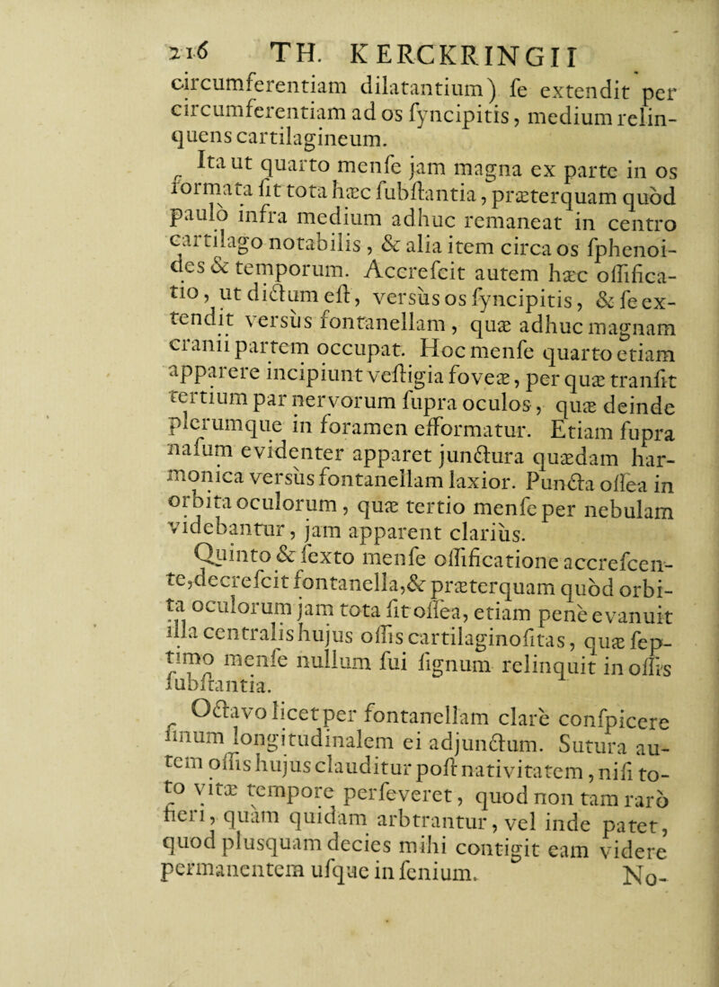 circumferentiam dilatantium) fe extendit per ciicumferentiam ad os fyncipitis, medium relin¬ quens cartilagineum. ^ Ita ut quarto menfe jam magna ex parte in os loimata f t tota hasc lubflantia, praeterquam quod paiuo infra medium adhuc remaneat in centro cartilago notabilis, & alia item circa os fphenoi- des & temporum. Acerefeit autem hasc offifica- tio, ut di&um eft, versus os fyncipitis, &feex- tendit \ er sus fontanellam , quas adhuc magnam cranii partem occupat. Hoc menfe quarto etiam ippaieie incipiunt velligia foveas, per quas tranlit tertium par nervorum fupra oculos, quas deinde plerumque in foramen efFormatur. Etiam fupra naium evidenter apparet junftura quasdam har¬ monica versus fontanellam laxior. Pun&a offiea in orbita oculorum, quas tertio menfe per nebulam videbantur, jam apparent clarius. Quinto & fexto menfe oflificatione accrefcen- te,decrefcit fontanella,& prasterquam quod orbi¬ ta oculorum jam tota fit odea, etiam pene evanuit illa centralis hujus offis cartilaginofitas, quasfep- timo menfe nullum fui lignum relinquit in offis lubltantia. Oflavo licet per fontanellam clare confpicere imum longitudinalem ei adjuncdum. Sutura au- tcni oms hujus clauditur poft nativitatem ,ni]i to- to vitas tempore perfeveret, quod non tam raro licii, quam quidam arbtrantur, vel inde patet, quod plusquam decies mihi contigit eam videre permanentem ufque in fe ilium. No-