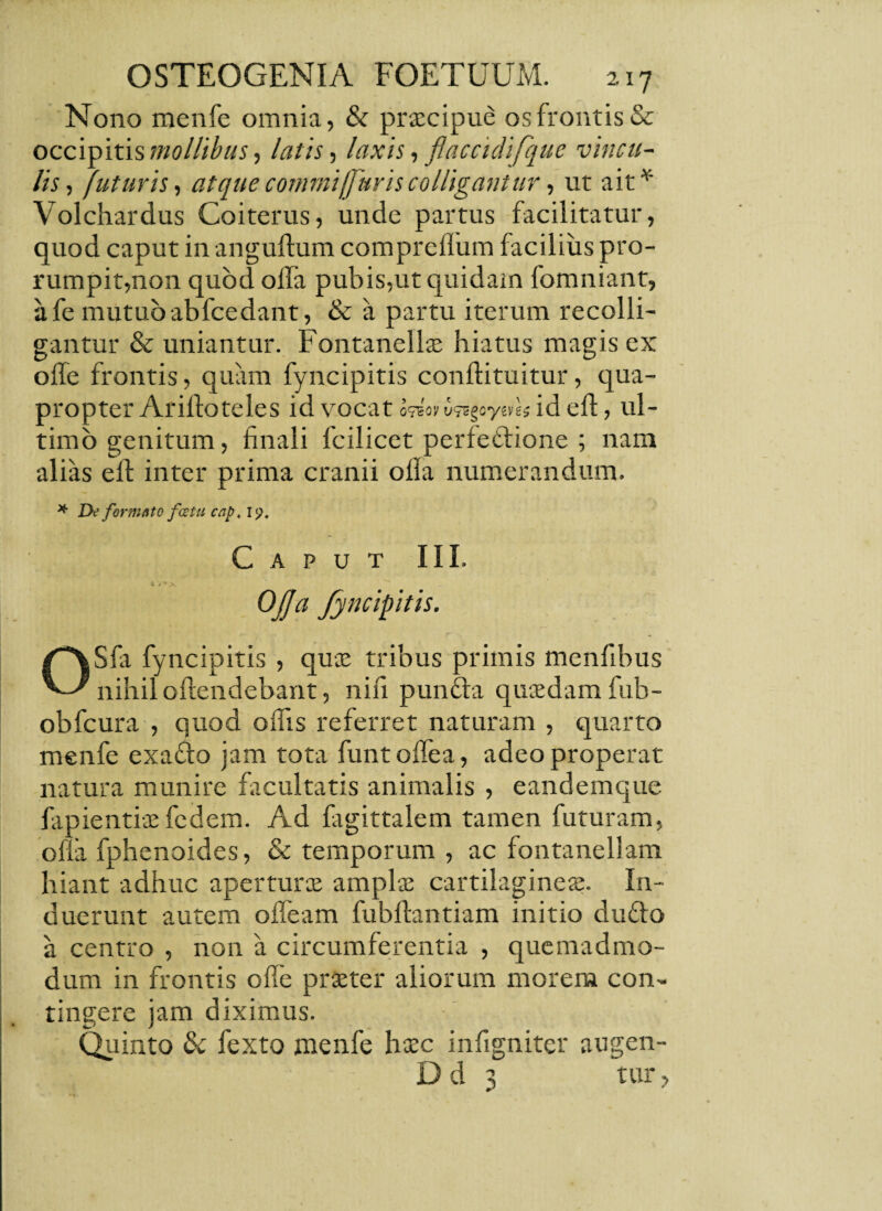 Nono menfe omnia, & praecipue os frontis & occipitis mollibus, latis, laxis, flaccidifquc vincu¬ lis, futuris, atque commi [juris colligantur, ut ait* Volchardus Coiterus, unde partus facilitatur, quod caput in anguftum compreflum facilius pro¬ rumpit,non quod offa pubis,ut quidam fomniant, afemutuo abfcedant, & a partu iterum recolli¬ gantur & uniantur. Fontanellae hiatus magis ex olle frontis, quam fyncipitis conftituitur, qua¬ propter Arilloteles id VOCat o?eov id ed, ul¬ timo genitum, finali Icilicct perfectione ; nam alias eff inter prima cranii offa numerandum. * De formato fcetu cap\ 19, Caput III. 4 ^ * >. OJJa fyncipitis. OSfa fyncipitis , qua: tribus primis menfibus nihil offendebant, nifi punfta quaedam fub- obfcura , quod offis referret naturam , quarto menfe exafto jam tota funtoffea, adeo properat natura munire facultatis animalis , eandemque lapientia: fedem. Ad fagittalem tamen futuram, ofia fphenoides, & temporum , ac fontanellam hiant adhuc aperturae ampla: cartilaginea:. In¬ duerunt autem offeam fubftantiam initio du£to a centro , non a circumferentia , quemadmo¬ dum in frontis offe praeter aliorum morem con¬ tingere jam diximus. Quinto tk fexto menfe haec infigniter augen- D d 3 tur,