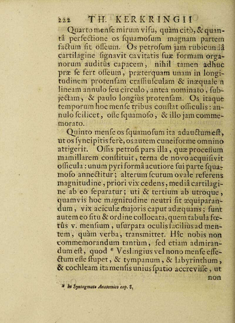 Quarto menfe mirum vi fu, quam cito, Sc qu in¬ ta perfectione os fquamofum magnam partem faflum fit ofleum. Os petrofum jam rubicundi cartilagine fignavit cavitatis fuje formam orga¬ norum auditus capacem, nihil tamen adhuc prae fe fert offeum, praeterquam unam in longi¬ tudinem protenfam crafliufculam & inaequale n lineam annulo feu circulo, antea nominato, fub- jettam, Sc paulo longius protenfam. Os itaque temporum hoc menfe tribus conflat ofliculis: an¬ nulo fleilicet, olle fquamofo, & illo jam comme¬ morato. Quinto menfe os fquamofum ita adauflumefl, ut os fyncipitis fere, os autem cuneiforme omnino attigerit. OiTis petroflpars illa, quieprocdium mamillarem conftituit, terna de novo acquifivit oflicula: unum pyri forma acutiore fui parte fquar mofo anne&itur; alterum fcutum ovale referens magnitudine, priori vix cedens, media cartilagi¬ ne ab eo feparatur; uti & tertium ab utroque, quamvis hoc magnitudine neutri fit tEquiparan- dum, vix aciculseibajoris caput adaquans; funt autem eo fitu Sc ordine collocata, quem tabula foe¬ tus v. menfium , ufurpata oculisfaciliiisad men¬ tem, quam verba, transmittet. Hic nobis non commemorandum tantum, fed etiam admiran¬ dum efl, quod * VesKngius vel nono menfe effe- flum elle flupet, Sc tympanum , Sc labyrinthum , & cochleam itamenfis unius fpatio accreville, ut non # b) Syntogmati Anatmko cop. S»
