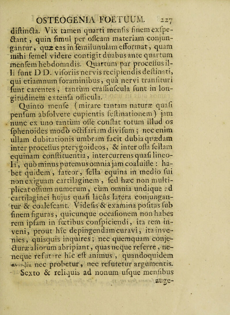 diftinGa. Vix tamen quarti menfis finem exfpe- Gant, quin fimul per olleam materiam conjun¬ gantur, quxeasinfemiiunulamefformat, quam mihi femel videre contigit duabus ante quartum menfem hebdomadis. Quartum par procelius il¬ li funt DD. viforiis nervis recipiendisdedinati, qui etiamnum foraminibus, qua nervi tranlituri funt carentes , tantum craffiufcula funt in lon¬ gitudinem extenfa oiiicula. Quinto menfe (mirare tantam naturx qua fi penfum abfolvere cupientis feftmationem) jam nunc ex uno tantum olle condat totum illud os fphenoides modo oGifariam divifum ; nec enim ullam dubitationis umbram facit dubia quadam inter procelius pterygoideos, & inter olla feliam equinam conlfituentia, intercurrens quafi lineo- li, quo minus putemus omnia jam coaluille : ha¬ bet quidem, fateor, fella equina in medio fui non exiguam cartilaginem , fed haec non multi¬ plicat ornum numerum, cum omnia undique ad cartilaginei hujus quafi lacus latera conjungan¬ tur & coalefcant. Videfis & examina politas fub finem figuras, quicunque occalionem non habes rem ipfam in fetibus confpiciendi, ita rem in¬ veni, prout hic depingendam curavi, ita inve¬ nies, quisquis inquires; nec quemquam conje- Gurse aliorum abripiant, quas neque referre, ne- neque refut me hic eft animus , quandoquidem «.b.a^lx nec probetur, nec refutetur argumentis. Sexto & reliquis ad nonum ufque meniibus ausre- 4.