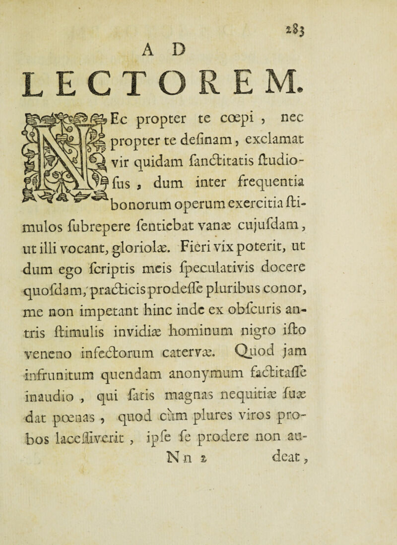 A D LECTOREM. Ec propter te coepi , nec propter te delinam, exclamat vir quidam fandtitatis Itudio- fus , dum inter frequentia bonorum operum exercitia fti- mulos fubrepere fenticbat vanas cujufdam, ut illi vocant, gloriolae. Fieri vix poterit, ut dum ego fcriptis meis Ipeculativis docere quofda m/praedicis prodeflc pluribus conor, me non impetant hinc inde ex obfcuris an¬ tris ftimulis invidiae hominum nigro i flo veneno infedfcorum caterva. Quod jam infrunitum quendam anonymum fadfcitafle inaudio , qui fatis magnas nequitiae fuae dat poenas , quod cum plures viros pro¬ bos lacediverit , ipfe fe prodere non au- N n % deat,