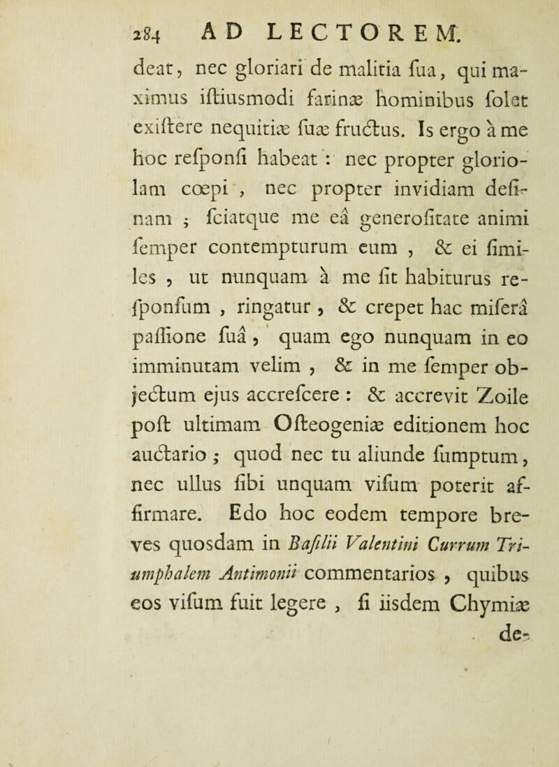 deat, nec gloriari de malitia fua, qui ma¬ ximus iltiusmodi farinae hominibus folet exiltere nequitiae fu^ frudtus. Is ergo a me hoc refponli habeat : nec propter glorio¬ lam coepi , nec propter invidiam deli¬ nam ; fciatque me ea generolitate animi femper contempturum eum , & ei fimi- les , ut nunquam a me lit habiturus re- fponfum , ringatur , & erepet hac mifera padione fua , quam ego nunquam in eo imminutam velim , & in me femper ob¬ jectum ejus accrefcere : & accrevit Zoile poli ultimam Ofleogenite editionem hoc auctario ,* quod nec tu aliunde fumptum ? nec ullus libi unquam vifum poterit af¬ firmare. Edo hoc eodem tempore bre¬ ves quosdam in B a filii Valentini Currum Tri¬ umphalem Antimonii commentarios , quibus eos vifum fuit legere , fi iisdem Chymise de-.