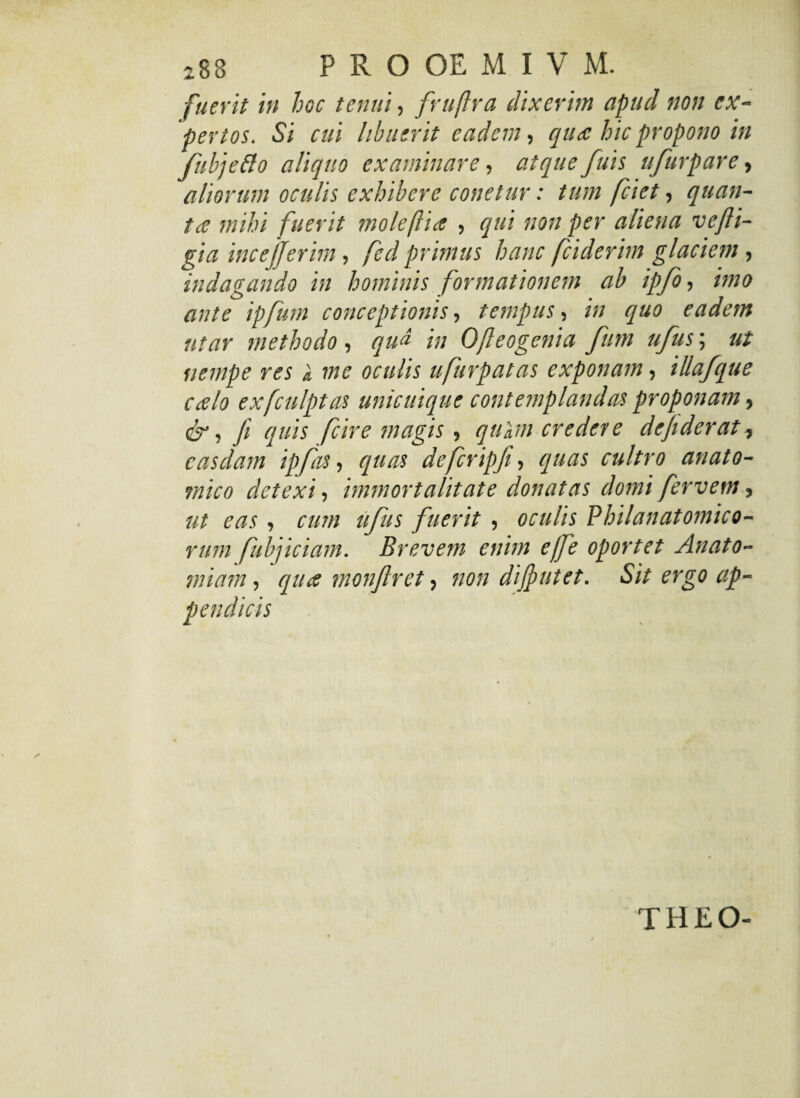 fuerit in hoc tenui, fruftra dixerim apud non ex¬ pertos. Si cui libuerit eadem, qua hic propono in fubjefto aliquo examinare, atque fuis ufurpare, aliorum oculis exhibere conetur: tum jciet, quan¬ ta mihi fuerit mole [lia , qui non per aliena ve fli¬ gi a incejjerim, fed primus hanc fciderim glaciem , indagando in hominis formationem ab ipfo, imo ante ipfum conceptionis, tempus, in quo eadem utar methodo, qua in Ofleogenia fum ufus; ut nempe res k me oculis ufurpatas exponam, illafque calo exfculptas unicuique contemplandas proponam, & i fi quis fcire magis, qukm credere defiderat, casdam ipfas, quas defcripji, quas cultro anato¬ mico detexi, immortalitate donatas domi fervent, ut eas, cum ufus fuerit , oculis Vhilanatomico¬ rum fubjiciam. Brevem enim effe oportet Anato- miam, qua monflret, non diffutet. Sit ergo ap- THEO-
