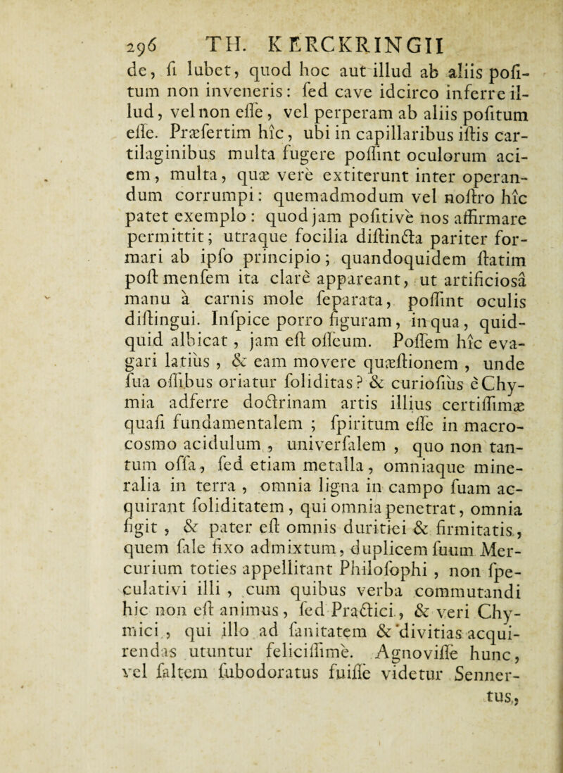 de, fi labet, quod hoc aut illud ab aliis poli¬ tum non inveneris: fed cave idcirco inferre il¬ lud , vel non elle, vel perperam ab aliis pofitum efle. Praffiertim hic, ubi in capillaribus iflis car¬ tilaginibus multa fugere poffint oculorum aci¬ em, multa, quce vere extiterunt inter operan¬ dum corrumpi: quemadmodum vel nolfro hic patet exemplo : quod jam pofitive nos affirmare permittit; utraque focilia diftinfla pariter for¬ mari ab ipfo principio; quandoquidem ftatim poflmenfem ita clare appareant, ut artificiosa manu a carnis mole feparata, poffint oculis diflingui. Infpice porro figuram, in qua, quid¬ quid albicat, jam eft olleum. Poflem hic eva¬ gari latius , & eam movere quafllionem , unde fua offibus oriatur foliditas? & curiofiiis eChy- mia adferre do&rinam artis illius certiffimae quafi fundamentalem ; fpiritum elfe in macro- cosmo acidulum,, univerfalem , quo non tan¬ tum offa, fed etiam metalla, omniaque mine¬ ralia in terra , omnia ligna in campo fuam ac¬ quirant foliditatem , qui omnia penetrat, omnia figit , &r pater efl omnis duritiei & firmitatis., quem file fixo admixtum, duplicemfuum Mer¬ curium toties appellitant Philofophi , non fpe- culativi illi , cum quibus verba commutandi hic non efl animus, fed Praftici., & veri Chy- mici , qui illo ad fanitatem &'divitias acqui¬ rendas utuntur feliciffime. Agnovifle hunc, vel faltem fubodoratus fuifle videtur Senner- !tus,«