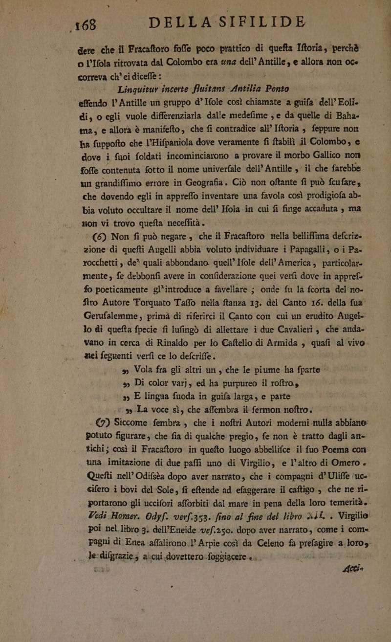 dere che il Fracaftoro foffe poco prattico di quefta Iftoria, perchè o l’Ifola ritrovata dal Colombo era «n2 dell’ Antille, e allora mon OCe correva ch' ei diceffe : : Linquitur incerte fluitans Antilia Ponto ‘effendo l'Antille un gruppo d’Ifole così chiamate a guifa dell’ Eoli- di, o egli vuole differenziarla dalle medefime ; e da quelle di Baha- ma, e allora è manifefto, che fi contradice all’ Iftoria è feppure non ha fuppofto che l’Hifpaniola dove veramente fi ftabili j1 Colombo, e dove i fuoi foldati incominciarono a provare il morbo Gallico nom foffe contenuta fotto il nome univerfale dell’ Antille ,' il che farebbe un grandiffimo errore in Geografia. Ciò non oftante fi può fcufare, che dovendo egli in appreffo inventare una favola così prodigiofa ab- bia voluto occultare il nome dell’ Hola in cui fi iode accaduta , ma mon vi trovo quefta neceffità. (6) Non fi può negare , che il Fracaftoro nella belliffima deleriei i zione di quefti Augelli abbia voluto individuare i Papagalli, o i Pa- rocchetti ,. de^ quali abbondano. quell’ Ifole dell’ America, particolare mente) fe debbonfi avere in confiderazione quei verfi dove in appref- fo poeticamente gl*introduce a favellare ; onde fu la fcorta del no- firo Autore Torquato Taffo nella ftanza 13. del Canto 16. della fus Gerufalemme , primà di riferirci il Canto con cui un erudito Augel- lo di quefta fpecie fi Iufingò di allettare i due Cavalieri, che anda- vano in cerca di Rinaldo per lo Caftello di Armida , quafi al vivo. tici feguenti verfi ce lo defcriffe. » Vola fra gli altri un, che Ie piume ha fparte 5; Di color var], ed ha purpureo il roftro, sy E lingua fuoda in guifa larga, e parte s» La voce sì, che affembra il fermon noftro. - (7) Siccome fembra , che i noftri Autori moderni nulla abbiano potuto figurare, che fia di qualche pregio, fe non è tratto dagli an- tichi; così il Fracaftoro in quefto luogo abbellifce il fuo Poema con una imitazione di due paffi uno di Virgilio, e l’altro di Omero . Quetti nell’ Odifsèa dopo aver narrato, che i compagni d’Uliffe 'uc« cifero i bovi del Sole, fi eftende ad efaggerare il caftigo , che ne ri- portarono gli uccifori afforbiti dal mare in pena della loro temerità +. Vedi Homer. Odyf. verf.353. fino al fine del libro 4L . Virgilio poi nel libro 3. dell’Eneide vef.250. dopo aver narrato, come i come pagni di Enea affalirono 1° Arpie così da Celeno fa pexpre a diea Je: difgrazie s a.cui. domua foggiacere . .