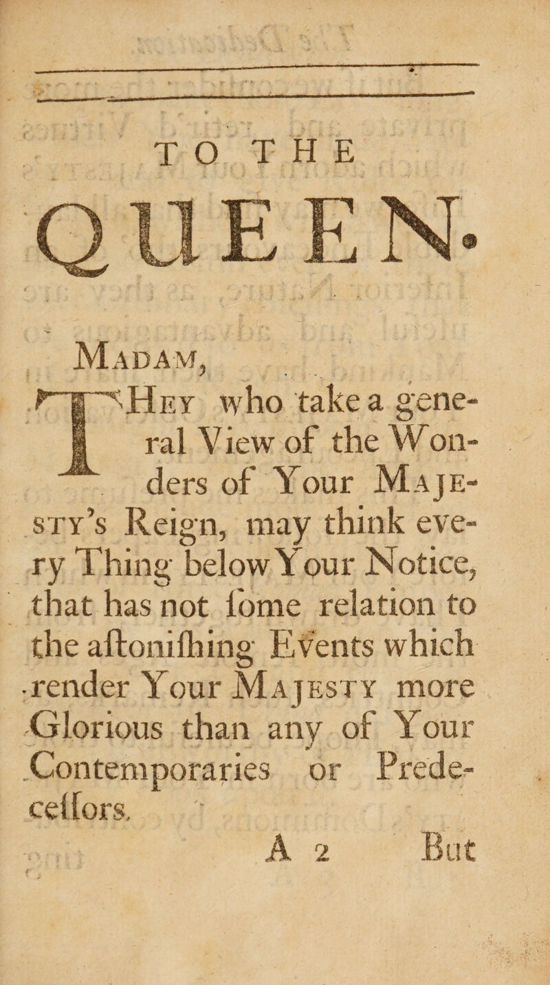 TO THE QUEEN Madam, THey who take a gene¬ ral V iew of the W on- ders of Your Maje¬ sty’s Reign, may think eve¬ ry Thing below Your Notice, that has not lbme relation to the aftonifhing Events which • render Your Majesty more Glorious than any of Your .Contemporaries or Prede- ceilors. A 2 But