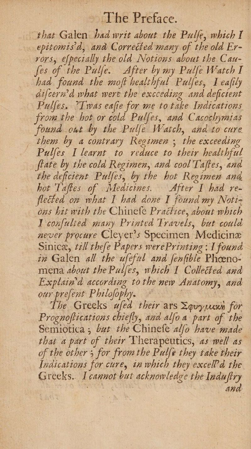 that Galen had writ about the Palfe, which I epitomis'd, and Corrected many of the old Er¬ rors, ejpedally the old Notions about the Can- fes of the Pulje. After by my Pulfe Watch I had found the moft healthful Pulfes, leakily difcerrid what were the exceeding and defeient Pulfes. JTwas eafte for me to take Indications from the hot or cold Pulfeand Cacochymias found out by the Pulfe Watch, and to cure, them by a contrary Regimen ; the exceeding Pulfes I learnt to reduce to their healthful fate by the cold Regimen, and cool Tafies, and the deficient Pulfes, by the hot Regimen and hot Tafies of Medicines. differ I had re- felled on what 1 had done I found my Noti■? ons hit with the Chinefe Practice, about which 1 confulted many Printed Travels, but could never procure CleyeCx Specimen Medicine Sinicse, till thefe Papers werePrinting: I found in Galen all the ufeful and fenfble Pheno¬ mena about the Pulfes, which I Collected and Explain'd according to the new Anatomy, and our prefent Philofophy. The Greeks ufed their aYsHqvyfjuwYi for Prognofii cat ions chiefly, and alflo a part of the Semiotica } but the Chinefe alflo have made that a part of their Therapeutics, as well as of the other } for from the Pulfe they take their Indications for cure, in which they excelPd the G reeks. I cannot but acknowledge the Induflry