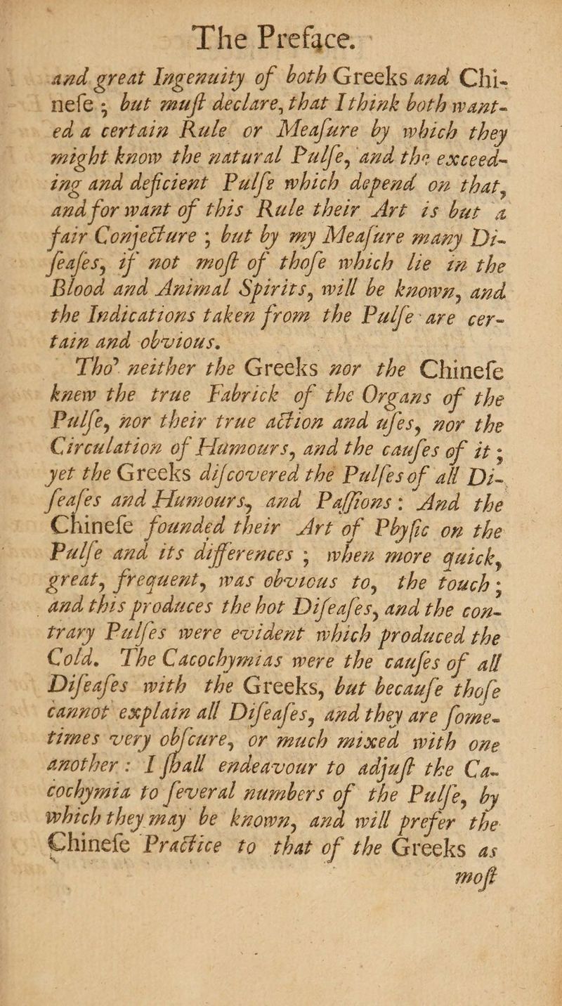 and great Ingenuity of both Greeks and Chi¬ ne fe * but mujl declare, that I think both want¬ ed a certain Rule or Meafure by which they might know the natural Pulfe, and the exceed¬ ing and deficient Pulfe which depend on that, and for want of this Rule their Art is but a fair Conjecture ; but by my Meafure many Di- feafes, if not rnofi of thofe which lie in the Blood and Animal Spirits, will be known, and the Indications taken from the Pulfe are cer¬ tain and obvious. Tho’ neither the Greeks nor the Chinefe knew the true Fabrick of the Organs of the Pulfe, nor their true action and ufes, nor the Circulation of Humours, and the caufes of it; yet the Greeks dijcovered the Pulfesof all Di¬ feafes and Humours, and Paffions : And the Chinefe founded their Art of Pbyfic on the Pulfe and its differences ; when more quick, great, frequent, was obvious to, the touch; and this produces the hot Difeafes, and the con¬ trary Pulfes were evident which produced the Cold. The Cacochymias were the caufes of all Difeafes with the Greeks, but becaufe thofe cannot explain all Difeafes, and they are forne- times very obfcure, or much mixed with one another: I fba/l endeavour to adjuf the Ca- cochymia to feveral numbers of the Pulfe, by which they may be known, and will prefer the Chinefe Practice to that of the Greeks as