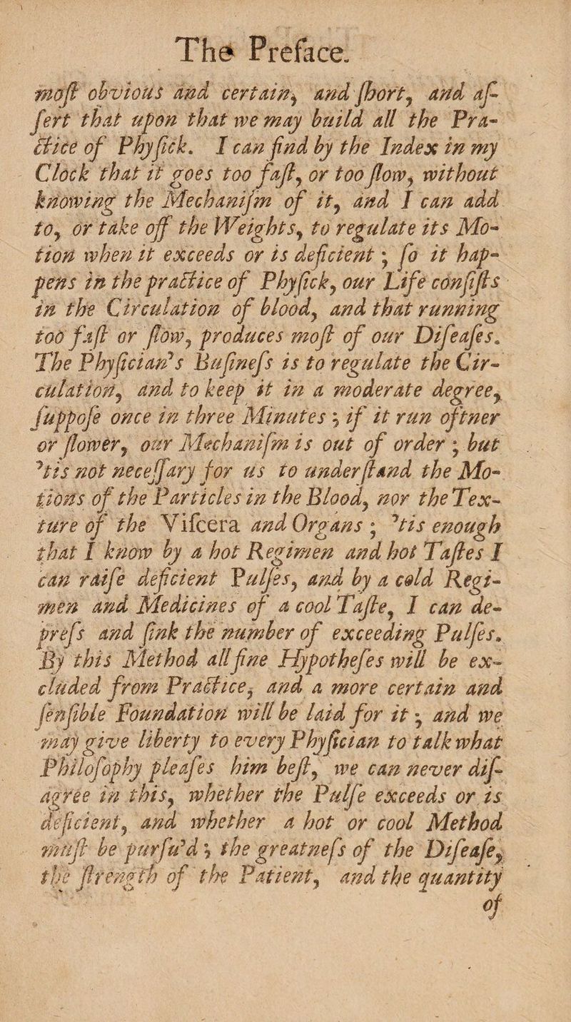 mo ft obvious and certain) andfhort, and aft Jett that upon that we may build all the Pra¬ ctice of Phyfick. I can find by the Index in my Clock that it goes too faft, or too flow, without knowing the Mechanijm of it, and I can add to, or take off the Wtights, to regulate its Mo¬ tion when it exceeds or is deficientfo it hap¬ pens in the pr allice of Phyfick, our Life con fifth in the Circulation of blood, and that running tod fa ft or [low, produces mo ft of our Difeafes. The Phyficiards Bufinefs is to regulate the Cir¬ culation, and to keep it in a moderate degree, fuppofe once in three Minutes \ if it run oftner or flower, our Mechanifm is out of order ; but 'his not neceffary for us to under [land the Mo¬ tions of the Particles in the Blood, nor the Tex- ture of the Vilcera and Organs ; Jtis enough that I know by a hot Regimen and hot Taftles I can raife deficient Pulftes, and by a cold Regi¬ men and Medicines of a cool Taftle, I can de- prefs and fink the number of exceeding Pulfes. Bj this Method allfine Hypothefes will be ex¬ cluded from Practice, and a more certain and fenflble Foundation will be laid for it • and we may give liberty to every Phyfician to talk what Philofophy pleafes him bejl, we can never difi agree In this, whether the Pulfe exceeds or is deficient, and whether a hot or cool Method mufti be puffedd \ the greatnefs oft' the Dtfeafe, the ftlrengfh of the Patient, and the quantity