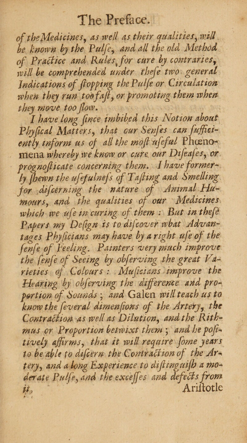 of the Medicines, as well as their qualities, will be known by the Pulje, and all the old Method of Practice and Rulespfor cure by contraries, wHI be comprehended under thefe two general Indications of flopping thePulfe or Circulation when they run toff aft, or promoting them ivhen they move too flow. I have long flnce imbibed this Notion about Phyfloat Matters, that cur Senfes can fuffic.i- ently inform us of all the mo(l ufeful PJiusno¬ men a whereby we know or cure our Difeafes, or prognoflicate concerning them. / have former¬ ly jhewn the uflef ulnefs of Tafling and Smelling for difcernmg the nature of Animal Hu¬ mours, and the qualities of our Medicines which we ufe m curing of them ; But in thefe Papers my Defign is to difcover wbat Advan¬ tages Phyficians may have by a right ufe of the fenfe of peeling. Painters very much improve the f mfe of Seeing by obferving the great Va¬ rieties of Colours ; Muficians improve the Hearing by obferving the difference and pro¬ portion of Sounds ; and Galen will teach us to know the feverat dimenflons of the Artery, the Contraction as well as Dilution, and the Rith* mus or Proportion betwixt them \ and he pofl- lively affirms, that it will require fame years to be able to difcern the Contraction of the Ar-« tery, and a long Experience to diflinguijh a mo¬ derate Ptilfe, and the excejfes and defects from it, ' Ariiiotle