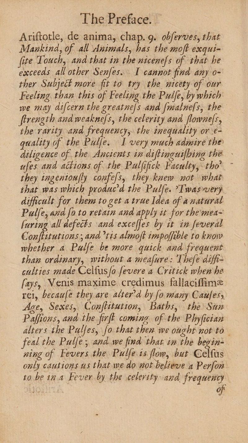 Ariftotle, de anima, chap. 9. obferves,that Mankind, of all Animals, has the mofl exqui- file Touch, and that in the nicenejs of that he exceeds all other Senfes. I cannot fnd any o- ther Subject more ft to try the nicety of our Teelmg than this of Feeling the Pulfe, by which ive may difcern the greatnej 's and fmalnefs, the Jlrength and rveaknefs, the celerity and flownefs, the rarity and frequency, the inequality or e- quality of the Pulfe. I very much admire the diligence of the Ancients in dijlinguijhing the ufes and actions of the Pulfifck Faculty, tho7 they ingenioufly confefs, they knew not what that was which produc'd the Pulfe* ?Twas very difficult for them to get a true Idea of a natural Pulfe? and fo to retain and apply it for the mea- fur mg all defects and exceffes by it in fever al Conftitutions; and 'tis almofl impoffifble to know whether a Pulfe be more quick and frequent than ordinary, without a meafure: Thefe diffi¬ culties made Celfus/0 fevere a Critick when he fays, Venis maxime creditnus fallaciffim^ XQi, becaufe they are alter'd by fo many Caufesy Age, Sexes, Conjlitution, Baths, the Sun Paffions, and the frft coming of the Phyfician alters the Pulfes, fo that then we ought not to feal the Pulfe • and we find that in the begin¬ ning of Fevers the Pulfe is flow, but Gelftis only cautions us that we do not believe a P erf on¬ to be in a Fever by the celerity and frequency /