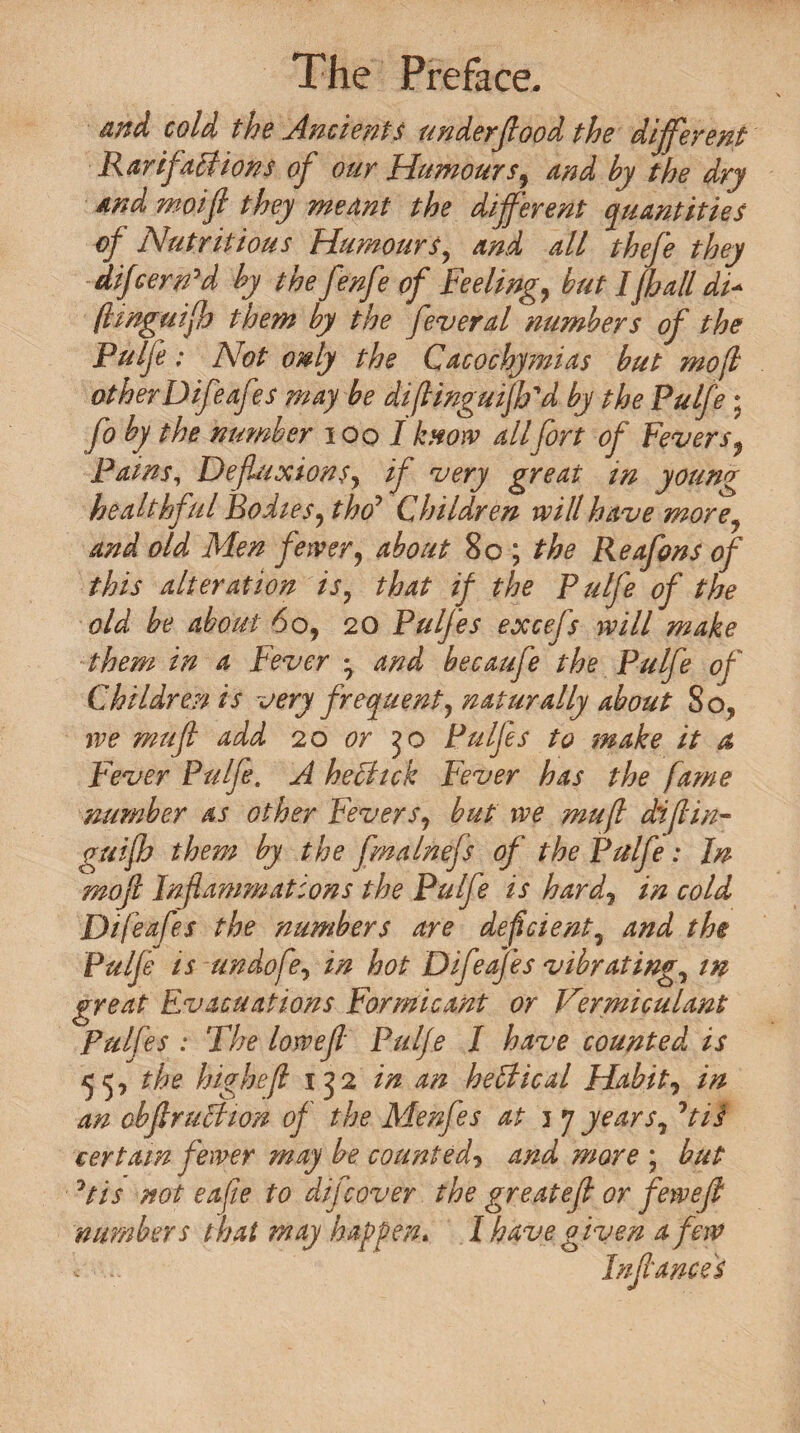 and cold the Ancients under flood the different Rar if alt ions of our Humours, and by the dry And moifl they meant the different quantities of Nutritious Humours, and all thefe they differed by the fenfe of Feeling, but Iff all dF fhnguiff them by the feveral numbers of the Pulfe: Not only the Cacochymias but mofl otherDifeafes may be diftinguiflfd by the Pulfe• fo by the number i oo I know allfort of Fevers $ Pains, Defluxions, if very great in young healthful Bodies, tho7 Children will have more, and old Men fewer, about 8c ; the Reafons of this alteration is, that if the Pulfe of the old be about 60, 20 Pulfes excefs will make them in a Fever -7 and becaufe the Pulfe of Children is very frequent, naturally about So? we mu ft add 20 or 50 Pulfe s to make it a Fever Pulfe. A hephck Fever has the fame number as other Fevers, but we mufl diflin- guiff them by the fmalnefs of the Pulfe: In mofl Inflammations the Pulfe is hard, in cold Difeafes the numbers are deficient, and the Pulfe is undofe, in hot Difeafes vibrating, m great Evacuations Formicant or Vermiculant Pulfes : The low eft Pulfe I have counted is 55, the highefi 152 in an heFtical Habit, in an obftruction of the Menfes at 1 7 years,7tii certain fewer may be counted, and more ; but 7tis not eafie to difeover the greatefl or fewefl numbers that may happen* I have given a few .. Inflances