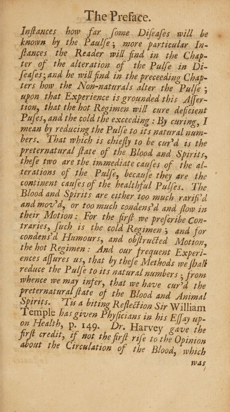 Inflmces how far fame Difeafes will he known by the Paulfe ^ more particular In- fiances the Reader will find in the Chap** ter of the alteration of the Pulfe in Di- fcafes ^ and he will find in the prececding C,hap~ ters how the Non-naturals alter the ^Pulfe • upon that Experience is grounded this Affer- tiony that the hot Regimen will cure deficient Pufes, and the cold the exceeding .* By curing I mean by reducing the Pulfe to its natural num¬ bers. That rvhich is chiefly to be cur'd is the preternatural flate of the Blood and Spirits, thefe two are the immediate caufes of the al¬ terations of the Pulfe, becaufe they are the continent caufes of the healthful Pulfes. The Blood and Spirits are either too much rarifld and mov'd, or too much condens'd and flow in their Motion: For the firfl we preferibe Con¬ traries,fuch is the cold Regimen ■> and for condens d Humours, and obftrutted Motion, the hot Regimen: And our frequent Experi¬ ences aflures us that by thefe Methods we fhall reduce the Pulfe to its natural numbers • from whence we may infer, that we have curl the preternatural flat e of the Blood and Animal Tpmni. / bm% Kefle^on Sir William T^lUiasgiven Phyfmans in his Effay up¬ on Health, p. i49. Dn Harvey iave the 7 '77 rif. JAopmon about the Emulation of the Blood, which was