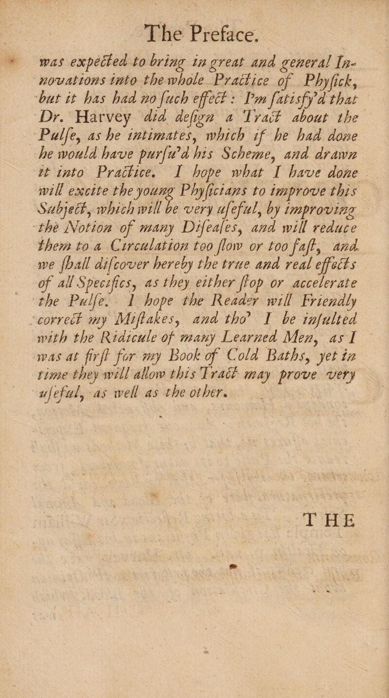 was expected to bring in great and general In- novations into the whole Practice of Phyfick, but it has had no fuch effect: Pm fatisfy'd that Dr. Harvey did dejign a Tract about the Pulfe? as he intimates, which if he had done he would have purfu'd his Scheme? and d.rawn it into Practice. 1 hope what I have done will excite the young Phyfcians to improve this Subject, which will be very ufeful, by improving the Notion of many Difeafes? and wilt reduce them to a Circulation too flow or too faft y and we fhall difcover hereby the true and real effects of all SpecifcSj as they either fop or accelerate the Pulfe. 1 hope the Reader will Friendly correct my Mifakes? and tho1 I be infulted with the Ridicule of many Learned Meny as 1 was at firf for my Book of Cold Bathsy yet in time they will allow this Tract may prove very ufeful7 as well as the other. T HE