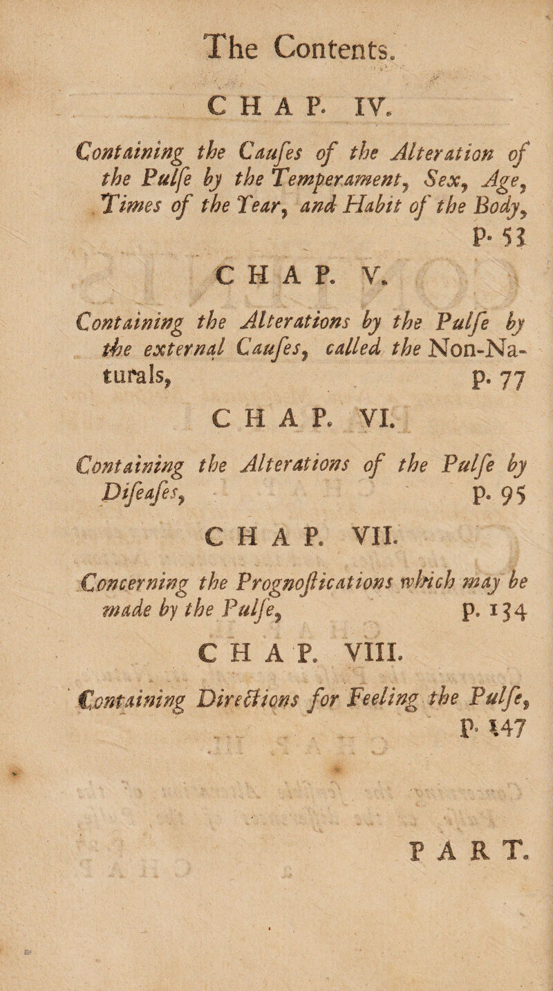 CHAP. IY. Containing the Caufes of the Alteration of the Pulfe by the Temperament, Sex, Age, Times of the Tear, and Habit of the Body, P- 51 CHAP. V. Containing the Alterations by the Pulfe by the external Caufes, called the Non-Na- turals, p. 77 C H A R VI. Containing the Alterations of the Pulfe by Difeafes, p. 95 CHAP. VII. Concerning the Prognostications ivifich may he made by the Pulfe, p. 134 CHAT. VIII. Containing Directions for Feeling the Pulfe, P- *.47 PART.