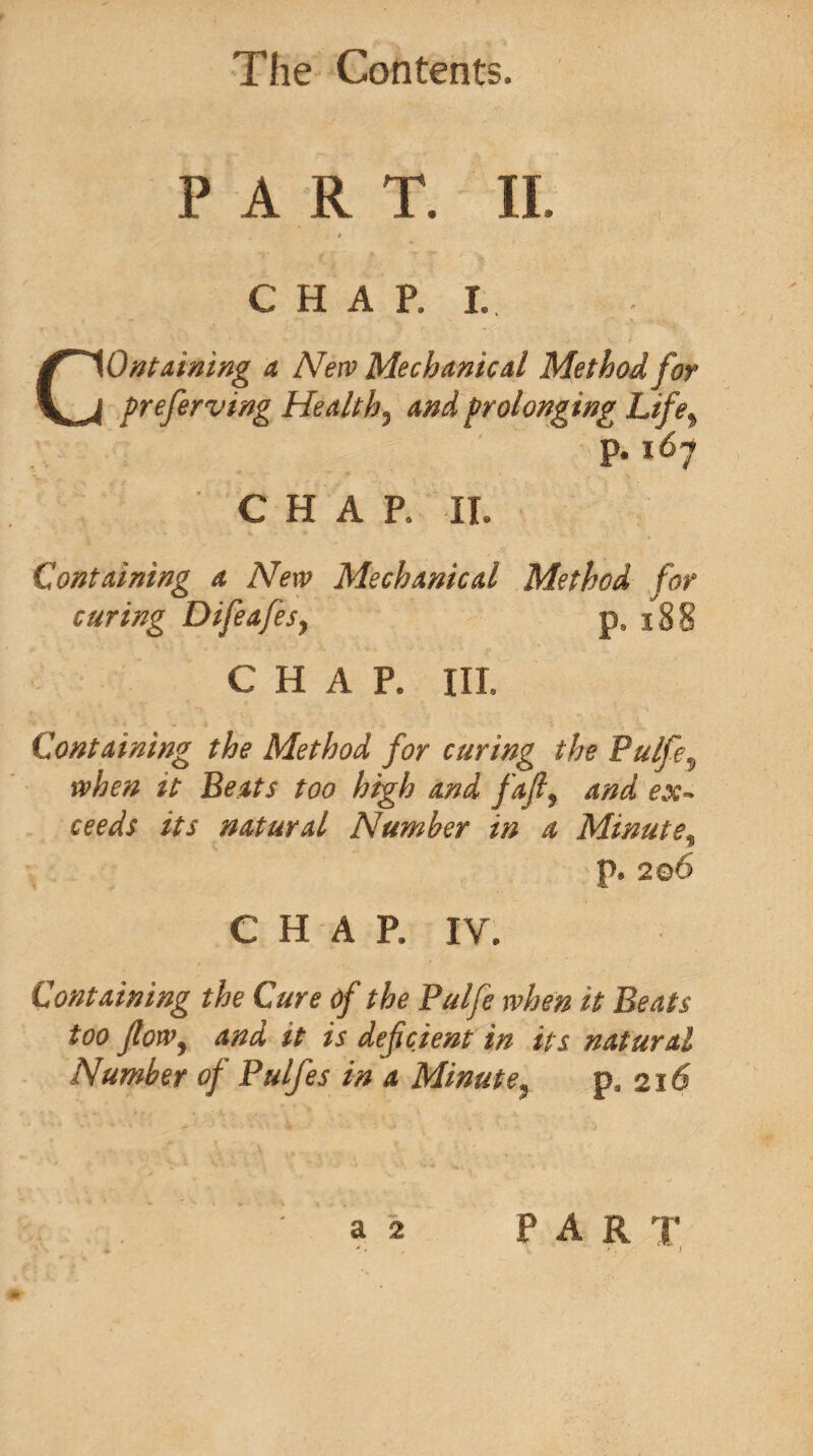 PART. II. » CHAP. I. Containing a New Mechanical Method for preferving Healthy and prolonging Life* p. 167 CHAP. II. « »• ■ ' '•% 44% •• # ■» v.Y • Containing a New Mechanical Method for curing Difeafes, p. 188 CHAP. III. Containing the Method for curing the Pulfev when it Beats too high and fafl, and ex¬ ceeds its natural Number in a Minute, p. 206 CHAP. IV. Containing the Cure of the Pulfe when it Beats too flow, and it is deficient in its natural Number of Pulfes in a Minute, p. 216 a 2 PART ' . % I