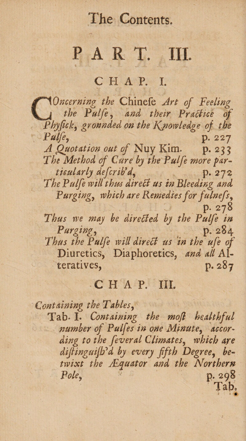 PART. III. 4 ,.i. C H A P. I. Concerning the Chinefe Art of Feeling the Pulfe j and their Practice of Phyfick, grounded on the Knowledge of the Pulfe, p. 227 Quotation out of Nuy Kim* p. 235 The Method of Cure by the Pulfe more par¬ ticularly deferiPd, p. 272 The Pulfe will thus direct us in Bleeding and Purging, which are Remedies for fulnefs9 p. 278 Thus we may be directed by the Pulfe in Purgings p. 284 Thus the Pulfe will direct us in the ufe of Diuretics, Diaphoretics, and all Al¬ teratives, p. 287 • CH A P8 III. Containing the Table sy Tab* I. Containing the mofl healthful stumber of Pulfes in one Minute, accor¬ ding to the feveral Climates, which are difinguiJFd by every fifth Degree, be¬ twixt the ALquator and the Northern Poley '* p. 298 - ’Tab.