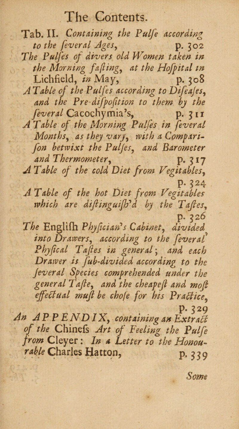 Tab. II. Containing the Pulfe according to the fever a l Ages, p. 302 The Pulfes of divers old Women taken in the Morning fa flings at the Hoff it a l m Lichfield, in May, p. 308 A Table of the Pulfes according to Difeajes, and the Pre-diffoption to them by the feveral Cacochymia’s, p. 3 u A Table of the Morning Pulfes in fever al Months, as they vary, with a Compart- fan betwixt the Pulfes, and Barometer and Thermometer, p. 317 A Table of the cold Diet from Vegitables, P* ?24 A Table of the hot Diet from Vegitables which are diflinguifVd by the Tajlesy p. 326 The Englifh PhyficiarPs Cabinet, divided into Drawers, according to the fever at Phyfical Tafles in general; and each Drawer is fub-divided according to the Jeveral Species comprehended under the general Tafle, and the cheapejl and mofi effectual mujl be chofe for his Practice9 p. 329 An AP P ENDIXy containing an Extract of the Chinefs Art of Peeling the Pulfe from Cleyer : In a Letter to the Honou¬ rable Charles Hatton, p. 339 Some