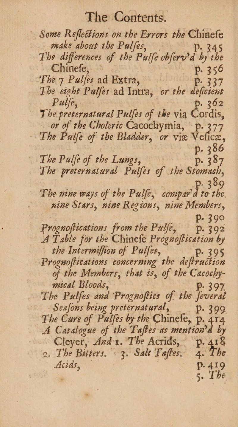 Some Reflexions on the Errors the Chinefe make about the Pulfes? p. 345 The differences of the Pulfe obferv'd by the Chinefe, p. 356 The 7 Pulfes ad Extra, p. 337 The eight Pulfes ad Intra, or the deficient Pulfe, p. 362 The preternatural Pulfes of the via Cordis, or of the Choleric Cacochymia, p. 377 The Pulfe of the Bladder, or vise Veficss, p. The Pulfe of the Lungs? p. 387 The preternatural Pulfes of the Stomachy ,p- 389 The nine ways of the Pulfe, compard to the. nine Stars, nine Regions^ nine Members% P- Prognoftications from the Pulfe, p. 392 Table for the Chinefe Prognoftication by the Intermiffion of Pulfes, p, 3 9 5 Prognoftications concerning the deftruXion of the Members, that isy of the Cacochy- mical Bloods, p. 397 The Pulfes and Prognoftics of the feveral Seafons being preternatural, p. 3 99 The Cure of Pulfes by the Chinefe, p. 414 ^4 Catalogue of the Taftes as mention'd by Cleyer, And i. The Acrids, p.418 2, The Bitters* 3. 5^// Taftes, 4* The Acids3 P‘419 ' * * 5. TAf