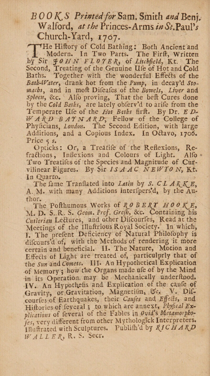 BOO I(_,S Printed for Sam. Smith and Benj. Walford, at the Princes-Arms in A.PaulV Church-Yard, 1707. THe Hiftory of Cold Bathing: Both Ancient and Modern. In Two Parts. The Firft, Written by Sir $0 HN FLOTEfi, of Litchfield, Kt. The Second, Treating of the Genuine Ufe of Hot and Cold Baths. Together with the wonderful Effe&s of the Bathwater, drank hot from the Pump, in decay’d Sto¬ machs, and in moft Difeafes of the Bowels, Liver and Spleen, &c. Alfo proving, That the beft Cures done by the Cold Baths, are lately obferv’d to arife from the Temperate Ufe of the Hot Baths firft. By Dr. E W A \D BATNABjy, Fellow of the College of Phyficians, London. The Second Edition, with large Additions, and a Copious Index. In OCtavo, 1706. Price <$ s, Opticks: Or, a Treatife of the Reflexions, Re¬ fractions, Inflexions and Colours of Light. Alfo Two Treatifesof the Species and Magnitude of Cur¬ vilinear Figures. By Sir ISA A C NEWTON, Kt. In Quarto. The fame Tranflated into Latin by S. CL AfiJTJE, A. M. with many Additions interfpers’d, by the Au¬ thor. The Pofthmnous Works of fiO BEBJT H 0 0 f^E, M. D. S. R. S. Geom. Prcf. Grefh, &c. Containing his Cutlerian LeCtures, and other Difcourfes, Read at the Meetings of the Illuftrious Royal Society. In which, I. The prefent Deficiency of Natural Philofophy is difcours’d of, with the Methods of rendering it more certain and beneficial. II. The Nature, Motion and Eifefts of Light are treated of, particulprly that of the Sun and Comets. III. An Hypothetical Explication of Memory 5 how the Organs made ufe of by the Mind in its Operation may be Mechanically underftood. IV. An Hypotftefis and Explication of. the caufe of Gravity, or Gravitation, Magnetifm, %>c. V. Dif¬ courfes of Earthquakes, their Caufes and Effetts, and Hiftories of feveral *, to which are annext, Phyfical Ex¬ plications of feveral of the Fables in Ovid's, Nletamorpho- very different from other Mythologick Interpreters. Illuftrated with Sculptures. Publifh’d by ifJCHA PJ) WALL EJ{, R. S. Seer.