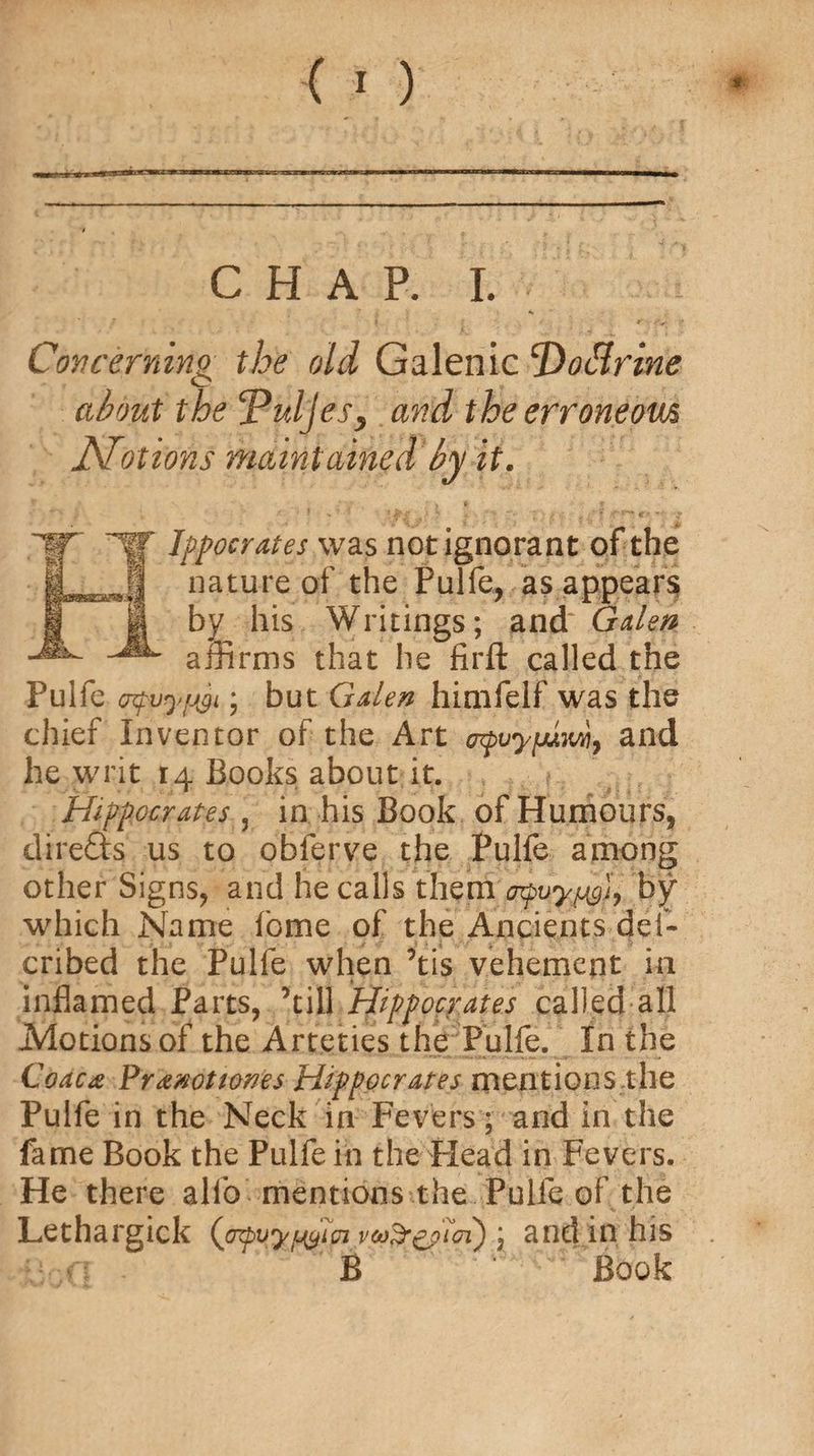 CHAP. I. Concerning the old Galenic Dottrine about the cPhljesy and the erroneom Notions maintained by it* If HT Ippocrates was not ignorant of the ® nature of the Pulfe, as appears by his Writings; and Galen affirms that he firft called the Pulfe cquyfjyi; but Galen himfelf was the chief Inventor of the Art orpvyfAm9 and he writ 14 Books; about it. Hippocrates 3 in his Book of Humours, direfts us to obierve the Pulfe among other Signs, and he calls theni'j^uyjjyjy by which Name fome of the Ancients del- cribed the Pulfe when ’tis vehement in inflamed Parts, ’till Hippocrates called all .Motions of the Arteties the Pulfe. In the Codex Prxnotwnes Hippocrates mentions the Pulfe in the Neck in Fevers; and in the fame Book the Pulfe in the Plead in Fevers. He there alfo mentions the Pulfe of the Lethargick (jrfyyfyTpi \ and in his B Book