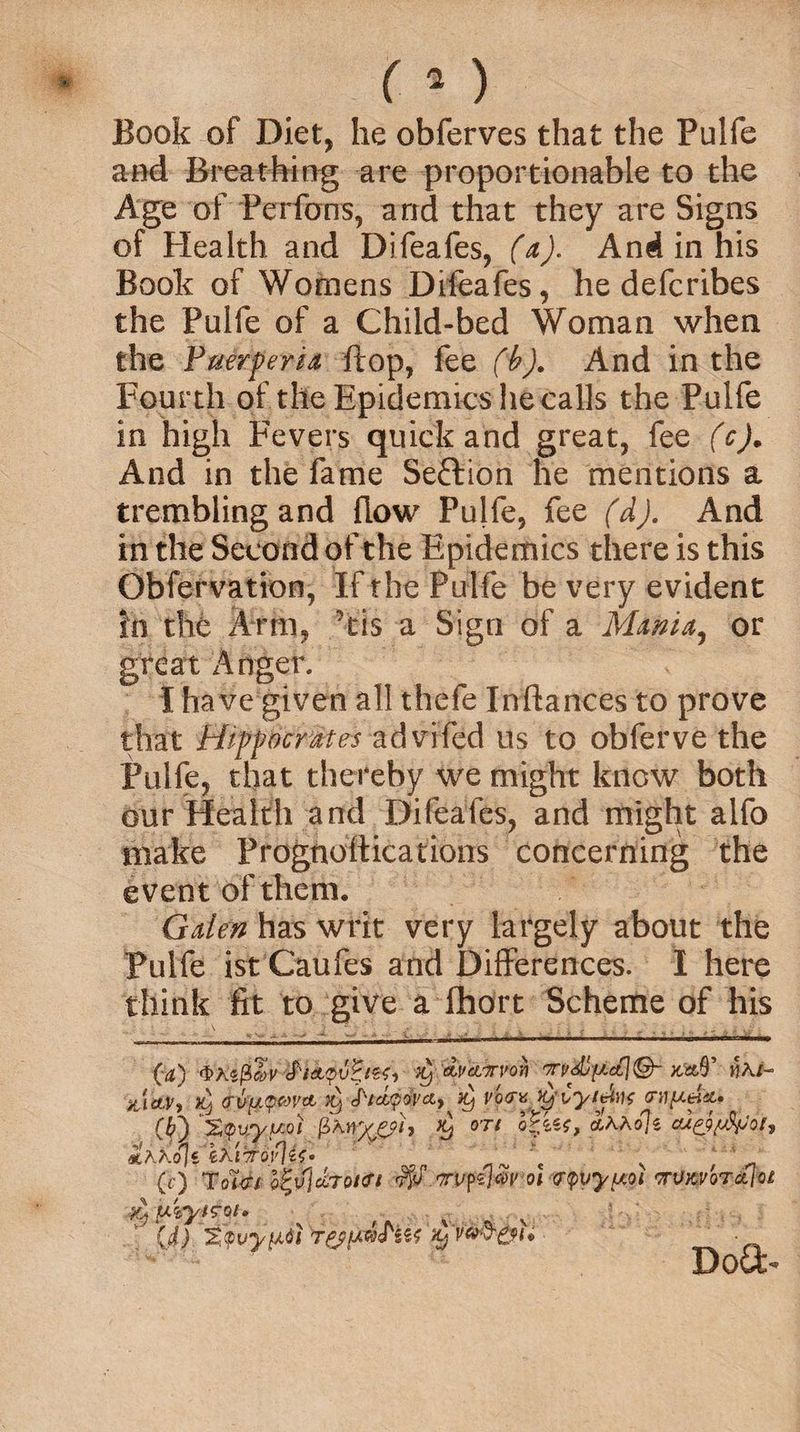 Book of Diet, he obferves that the Pulfe and Breathing are proportionable to the Age of Ferfons, arid that they are Signs of Elealth and Difeafes, (a). And in his Book of Womens Difeafes, he defcribes the Pulfe of a Child-bed Woman when the Fuerperia flop, fee (b). And in the Fourth of the Epidemics he calls the Pulfe in high Fevers quick and great, fee (c). And in the fame Section he mentions a trembling and flow Pulfe, fee (d). And in the Second of the Epidemics there is this Obfervation, If the Pulfe be very evident in the Arm, his a Sign of a Mama, or great Anger. I have given all thefe Inftances to prove that Hippocrates advifed us to obferve the Pulfe, that thereby we might know both our Health and Difeafes, and might alfo make Prognottications concerning the event of them. Gden has writ very largely about the Pulfe ist Cattles and Differences. I here think fit to give a Ihort Scheme of his &amp;icLVi >9 (rvu^pwti it) J'/apQi'ci, Xj vo<rv yCyt&amp;hi$ (If) Sipvsypot fi'wxfjh °'Tl thko\i m.KKo\i i.Ki’TT\ \ , <1 (i) Tol<n b^v%Tot<n ryj‘ oi ?<pvy[A0i TTUK'/orctlot ^ uvyis'Qi, ' (d) TtvytAdl Dot4>