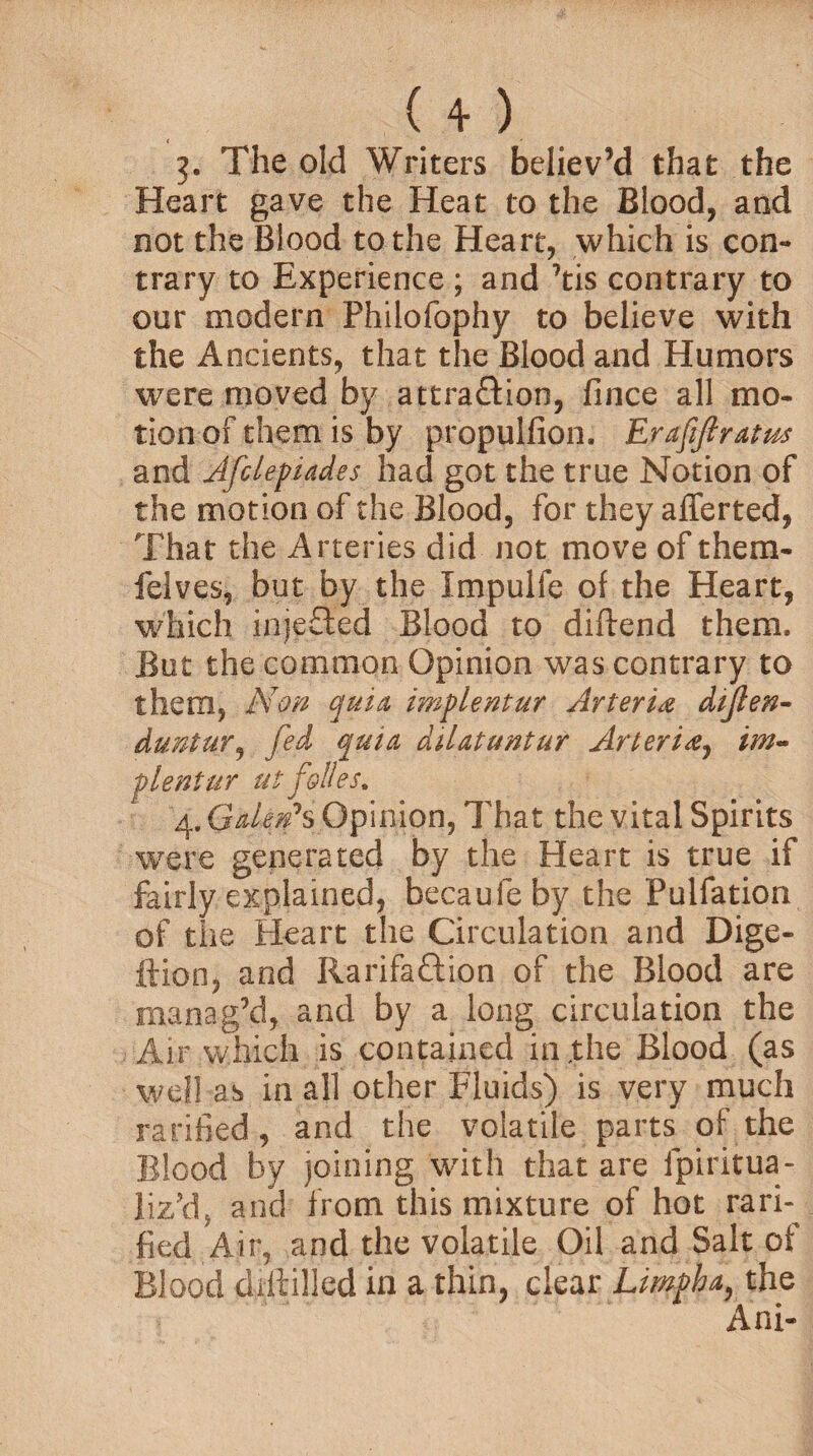 (+) 3. The old Writers believ’d that the Heart gave the Heat to the Blood, and not the Blood to the Heart, which is con¬ trary to Experience ; and 7tis contrary to our modern Philofophy to believe with the Ancients, that the Blood and Humors were moved by attraction, fince all mo¬ tion of them is by propuifion. Erafifiratm and Afclepiades had got the true Notion of the motion of the Blood, for they aflerted, That the Arteries did not move of them- felves, but by the Impulfe of the Heart, which injeCted Blood to diftend them. But the common Opinion was contrary to them, Non quia implentur Arteri& dijlen- duntur, fed quia dilatuntur Arteridj im~ plentur ut folks, 4. Galefs Opinion, That the vital Spirits were generated by the Heart is true if fairly explained, becaufeby the Pulfation of the Heart the Circulation and Dige- ftion, and IiarifaCtion of the Blood are manag’d, and by a long circulation the Air which is contained in ,the Blood (as well as in all other Fluids) is very much ratified , and the volatile parts of the Blood by joining with that are fpiritua- liz’d, a°d from this mixture of hot rarh fied Air, and the volatile Oil and Salt of Blood diftilled in a thin, clear Limpha, the Ani-