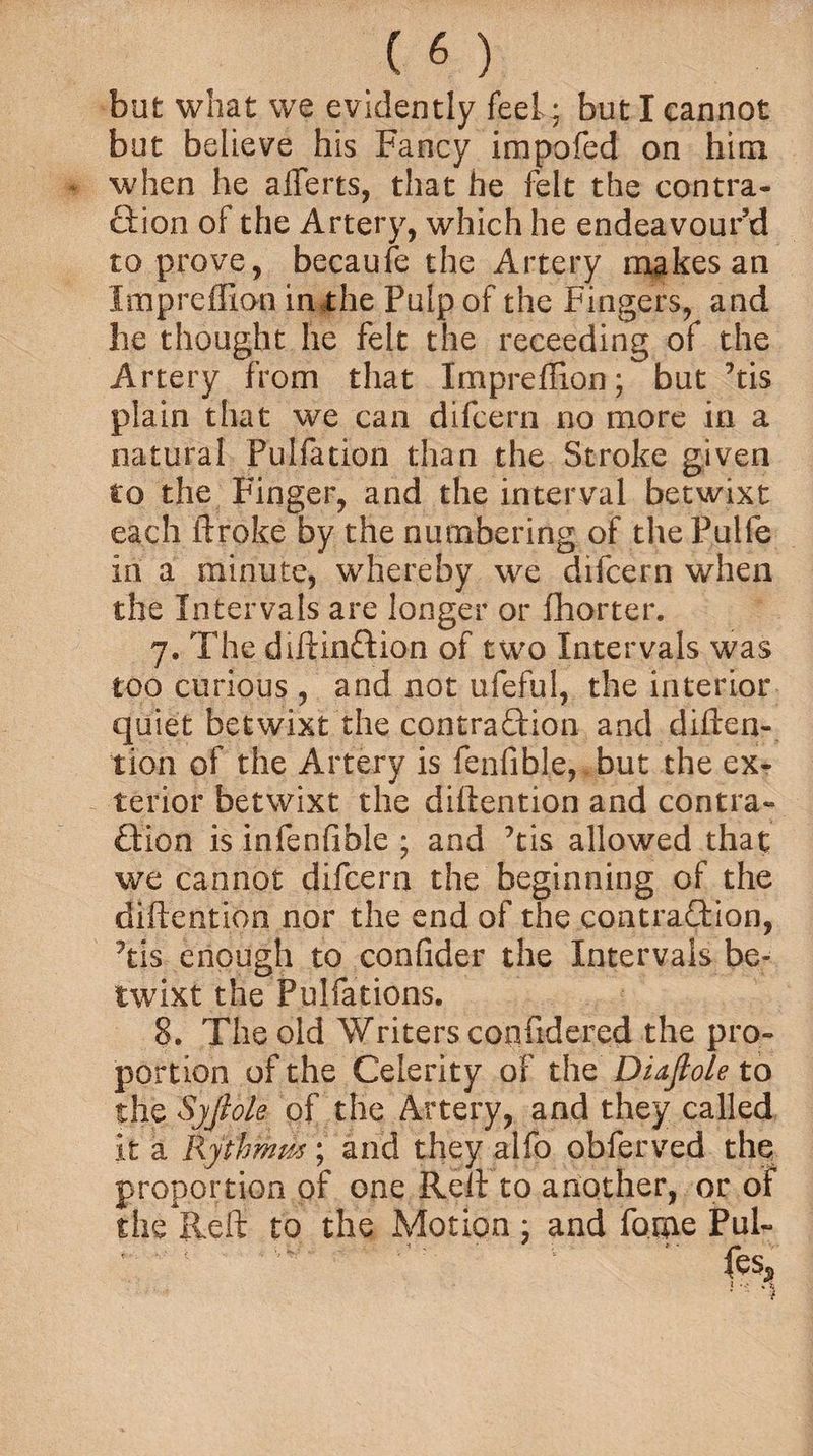 but what we evidently feel * but I cannot but believe his Fancy impofed on him when he afferts, that he felt the contra¬ ction of the Artery, which he endeavour’d to prove, becaufe the Artery makes an Impreffion in the Pulp of the Fingers, and he thought he felt the receeding of the Artery from that Impreffion; but ’tis plain that we can difcern no more in a natural Pulfation than the Stroke given to the Finger, and the interval betwixt each ftroke by the numbering of thePulfe in a minute, whereby we difcern when the Intervals are longer or fhorter. y. The diftinCtion of two Intervals was too curious , and not ufeful, the interior quiet betwixt the contraction and diften¬ tion of the Artery is fenfible, but the ex¬ terior betwixt the diftention and contra¬ ction is infenfible ; and ftis allowed that we cannot difcern the beginning of the diftention nor the end of the contraction, ftis enough to confider the Intervals be¬ twixt the Pulfations. 8. The old Writers confidered the pro¬ portion of the Celerity of the Di&flole to the Syjlole of the Artery, and they called it a Ryihmus; and they alfo obferved the proportion of one Reft to another, or of the Reft to the Motion : and fame Pul- 'i,v ‘ 2 •